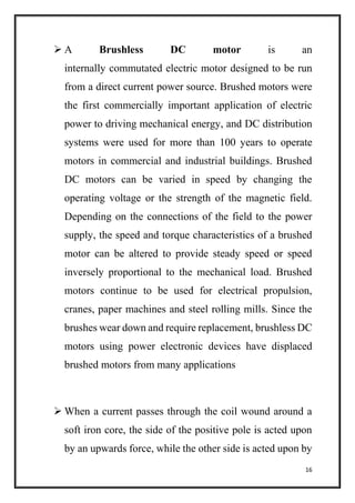 16
 A Brushless DC motor is an
internally commutated electric motor designed to be run
from a direct current power source. Brushed motors were
the first commercially important application of electric
power to driving mechanical energy, and DC distribution
systems were used for more than 100 years to operate
motors in commercial and industrial buildings. Brushed
DC motors can be varied in speed by changing the
operating voltage or the strength of the magnetic field.
Depending on the connections of the field to the power
supply, the speed and torque characteristics of a brushed
motor can be altered to provide steady speed or speed
inversely proportional to the mechanical load. Brushed
motors continue to be used for electrical propulsion,
cranes, paper machines and steel rolling mills. Since the
brushes wear down and require replacement, brushless DC
motors using power electronic devices have displaced
brushed motors from many applications
 When a current passes through the coil wound around a
soft iron core, the side of the positive pole is acted upon
by an upwards force, while the other side is acted upon by
 