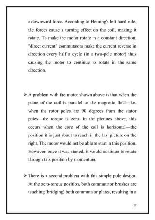 17
a downward force. According to Fleming's left hand rule,
the forces cause a turning effect on the coil, making it
rotate. To make the motor rotate in a constant direction,
"direct current" commutators make the current reverse in
direction every half a cycle (in a two-pole motor) thus
causing the motor to continue to rotate in the same
direction.
 A problem with the motor shown above is that when the
plane of the coil is parallel to the magnetic field—i.e.
when the rotor poles are 90 degrees from the stator
poles—the torque is zero. In the pictures above, this
occurs when the core of the coil is horizontal—the
position it is just about to reach in the last picture on the
right. The motor would not be able to start in this position.
However, once it was started, it would continue to rotate
through this position by momentum.
 There is a second problem with this simple pole design.
At the zero-torque position, both commutator brushes are
touching (bridging) both commutator plates, resulting in a
 