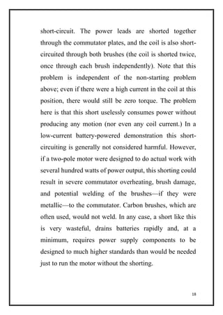 18
short-circuit. The power leads are shorted together
through the commutator plates, and the coil is also short-
circuited through both brushes (the coil is shorted twice,
once through each brush independently). Note that this
problem is independent of the non-starting problem
above; even if there were a high current in the coil at this
position, there would still be zero torque. The problem
here is that this short uselessly consumes power without
producing any motion (nor even any coil current.) In a
low-current battery-powered demonstration this short-
circuiting is generally not considered harmful. However,
if a two-pole motor were designed to do actual work with
several hundred watts of power output, this shorting could
result in severe commutator overheating, brush damage,
and potential welding of the brushes—if they were
metallic—to the commutator. Carbon brushes, which are
often used, would not weld. In any case, a short like this
is very wasteful, drains batteries rapidly and, at a
minimum, requires power supply components to be
designed to much higher standards than would be needed
just to run the motor without the shorting.
 