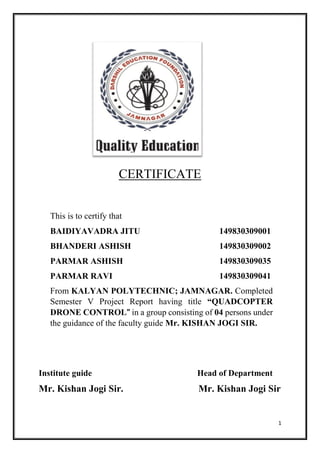1
CERTIFICATE
This is to certify that
BAIDIYAVADRA JITU 149830309001
BHANDERI ASHISH 149830309002
PARMAR ASHISH 149830309035
PARMAR RAVI 149830309041
From KALYAN POLYTECHNIC; JAMNAGAR. Completed
Semester V Project Report having title “QUADCOPTER
DRONE CONTROL” in a group consisting of 04 persons under
the guidance of the faculty guide Mr. KISHAN JOGI SIR.
Institute guide Head of Department
Mr. Kishan Jogi Sir. Mr. Kishan Jogi Sir
 