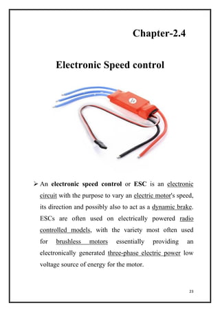 23
Chapter-2.4
Electronic Speed control
 An electronic speed control or ESC is an electronic
circuit with the purpose to vary an electric motor's speed,
its direction and possibly also to act as a dynamic brake.
ESCs are often used on electrically powered radio
controlled models, with the variety most often used
for brushless motors essentially providing an
electronically generated three-phase electric power low
voltage source of energy for the motor.
 