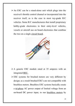 24
 An ESC can be a stand-alone unit which plugs into the
receiver's throttle control channel or incorporated into the
receiver itself, as is the case in most toy-grade R/C
vehicles. Some R/C manufacturers that install proprietary
hobby-grade electronics in their entry-level vehicles,
vessels or aircraft use on board electronics that combine
the two on a single circuit board.
 A generic ESC module rated at 35 amperes with an
integrated BEC.
 ESC systems for brushed motors are very different by
design; as a result brushed ESC's are not compatible with
brushless motors. Brushless ESC systems basically create
a tri-phase AC power output of limited voltage from an
on-board DC power input, to run brushless motors by
 