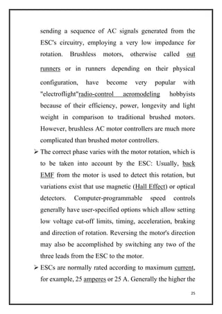 25
sending a sequence of AC signals generated from the
ESC's circuitry, employing a very low impedance for
rotation. Brushless motors, otherwise called out
runners or in runners depending on their physical
configuration, have become very popular with
"electroflight"radio-control aeromodeling hobbyists
because of their efficiency, power, longevity and light
weight in comparison to traditional brushed motors.
However, brushless AC motor controllers are much more
complicated than brushed motor controllers.
 The correct phase varies with the motor rotation, which is
to be taken into account by the ESC: Usually, back
EMF from the motor is used to detect this rotation, but
variations exist that use magnetic (Hall Effect) or optical
detectors. Computer-programmable speed controls
generally have user-specified options which allow setting
low voltage cut-off limits, timing, acceleration, braking
and direction of rotation. Reversing the motor's direction
may also be accomplished by switching any two of the
three leads from the ESC to the motor.
 ESCs are normally rated according to maximum current,
for example, 25 amperes or 25 A. Generally the higher the
 