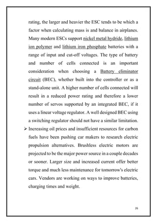 26
rating, the larger and heavier the ESC tends to be which a
factor when calculating mass is and balance in airplanes.
Many modern ESCs support nickel metal hydride, lithium
ion polymer and lithium iron phosphate batteries with a
range of input and cut-off voltages. The type of battery
and number of cells connected is an important
consideration when choosing a Battery eliminator
circuit (BEC), whether built into the controller or as a
stand-alone unit. A higher number of cells connected will
result in a reduced power rating and therefore a lower
number of servos supported by an integrated BEC, if it
uses a linear voltage regulator. A well designed BEC using
a switching regulator should not have a similar limitation.
 Increasing oil prices and insufficient resources for carbon
fuels have been pushing car makers to research electric
propulsion alternatives. Brushless electric motors are
projected to be the major power source in a couple decades
or sooner. Larger size and increased current offer better
torque and much less maintenance for tomorrow's electric
cars. Vendors are working on ways to improve batteries,
charging times and weight.
 