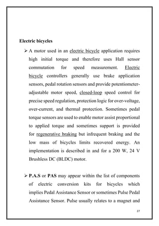 27
Electric bicycles
 A motor used in an electric bicycle application requires
high initial torque and therefore uses Hall sensor
commutation for speed measurement. Electric
bicycle controllers generally use brake application
sensors, pedal rotation sensors and provide potentiometer-
adjustable motor speed, closed-loop speed control for
precise speed regulation, protection logic for over-voltage,
over-current, and thermal protection. Sometimes pedal
torque sensors are used to enable motor assist proportional
to applied torque and sometimes support is provided
for regenerative braking but infrequent braking and the
low mass of bicycles limits recovered energy. An
implementation is described in and for a 200 W, 24 V
Brushless DC (BLDC) motor.
 P.A.S or PAS may appear within the list of components
of electric conversion kits for bicycles which
implies Pedal Assistance Sensor or sometimes Pulse Pedal
Assistance Sensor. Pulse usually relates to a magnet and
 