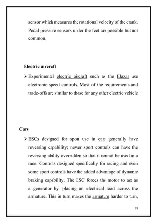 28
sensor which measures the rotational velocity of the crank.
Pedal pressure sensors under the feet are possible but not
common.
Electric aircraft
 Experimental electric aircraft such as the Elazar use
electronic speed controls. Most of the requirements and
trade-offs are similar to those for any other electric vehicle
Cars
 ESCs designed for sport use in cars generally have
reversing capability; newer sport controls can have the
reversing ability overridden so that it cannot be used in a
race. Controls designed specifically for racing and even
some sport controls have the added advantage of dynamic
braking capability. The ESC forces the motor to act as
a generator by placing an electrical load across the
armature. This in turn makes the armature harder to turn,
 