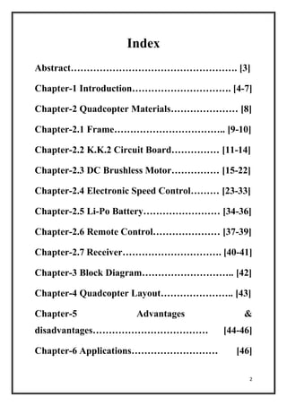 2
Index
Abstract……………………………………………. [3]
Chapter-1 Introduction…………………………. [4-7]
Chapter-2 Quadcopter Materials………………… [8]
Chapter-2.1 Frame…………………………….. [9-10]
Chapter-2.2 K.K.2 Circuit Board…………… [11-14]
Chapter-2.3 DC Brushless Motor…………… [15-22]
Chapter-2.4 Electronic Speed Control……… [23-33]
Chapter-2.5 Li-Po Battery…………………… [34-36]
Chapter-2.6 Remote Control………………… [37-39]
Chapter-2.7 Receiver…………………………. [40-41]
Chapter-3 Block Diagram……………………….. [42]
Chapter-4 Quadcopter Layout………………….. [43]
Chapter-5 Advantages &
disadvantages……………………………… [44-46]
Chapter-6 Applications……………………… [46]
 