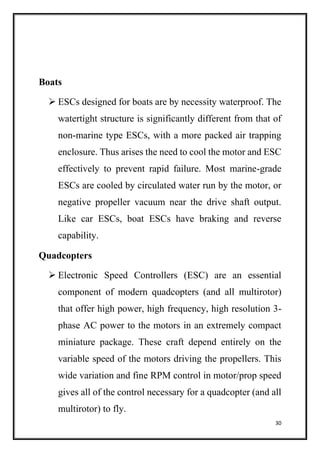 30
Boats
 ESCs designed for boats are by necessity waterproof. The
watertight structure is significantly different from that of
non-marine type ESCs, with a more packed air trapping
enclosure. Thus arises the need to cool the motor and ESC
effectively to prevent rapid failure. Most marine-grade
ESCs are cooled by circulated water run by the motor, or
negative propeller vacuum near the drive shaft output.
Like car ESCs, boat ESCs have braking and reverse
capability.
Quadcopters
 Electronic Speed Controllers (ESC) are an essential
component of modern quadcopters (and all multirotor)
that offer high power, high frequency, high resolution 3-
phase AC power to the motors in an extremely compact
miniature package. These craft depend entirely on the
variable speed of the motors driving the propellers. This
wide variation and fine RPM control in motor/prop speed
gives all of the control necessary for a quadcopter (and all
multirotor) to fly.
 