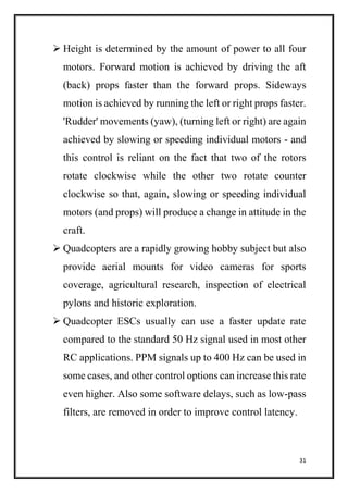 31
 Height is determined by the amount of power to all four
motors. Forward motion is achieved by driving the aft
(back) props faster than the forward props. Sideways
motion is achieved by running the left or right props faster.
'Rudder' movements (yaw), (turning left or right) are again
achieved by slowing or speeding individual motors - and
this control is reliant on the fact that two of the rotors
rotate clockwise while the other two rotate counter
clockwise so that, again, slowing or speeding individual
motors (and props) will produce a change in attitude in the
craft.
 Quadcopters are a rapidly growing hobby subject but also
provide aerial mounts for video cameras for sports
coverage, agricultural research, inspection of electrical
pylons and historic exploration.
 Quadcopter ESCs usually can use a faster update rate
compared to the standard 50 Hz signal used in most other
RC applications. PPM signals up to 400 Hz can be used in
some cases, and other control options can increase this rate
even higher. Also some software delays, such as low-pass
filters, are removed in order to improve control latency.
 