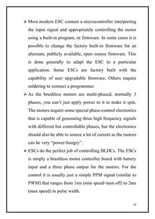 32
 Most modern ESC contain a microcontroller interpreting
the input signal and appropriately controlling the motor
using a built-in program, or firmware. In some cases it is
possible to change the factory built-in firmware for an
alternate, publicly available, open source firmware. This
is done generally to adapt the ESC to a particular
application. Some ESCs are factory built with the
capability of user upgradable firmware. Others require
soldering to connect a programmer.
 As the brushless motors are multi-phased, normally 3
phases, you can’t just apply power to it to make it spin.
The motors require some special phase-control electronics
that is capable of generating three high frequency signals
with different but controllable phases, but the electronics
should also be able to source a lot of current as the motors
can be very “power-hungry”.
 ESCs do the perfect job of controlling BLDCs. The ESCs
is simply a brushless motor controller board with battery
input and a three phase output for the motors. For the
control it is usually just a simple PPM signal (similar to
PWM) that ranges from 1ms (min speed=turn off) to 2ms
(max speed) in pulse width.
 