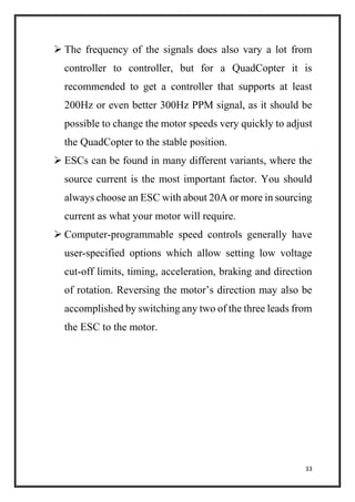 33
 The frequency of the signals does also vary a lot from
controller to controller, but for a QuadCopter it is
recommended to get a controller that supports at least
200Hz or even better 300Hz PPM signal, as it should be
possible to change the motor speeds very quickly to adjust
the QuadCopter to the stable position.
 ESCs can be found in many different variants, where the
source current is the most important factor. You should
always choose an ESC with about 20A or more in sourcing
current as what your motor will require.
 Computer-programmable speed controls generally have
user-specified options which allow setting low voltage
cut-off limits, timing, acceleration, braking and direction
of rotation. Reversing the motor’s direction may also be
accomplished by switching any two of the three leads from
the ESC to the motor.
 