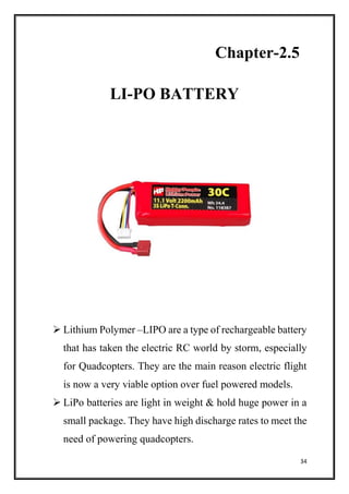 34
Chapter-2.5
LI-PO BATTERY
 Lithium Polymer –LIPO are a type of rechargeable battery
that has taken the electric RC world by storm, especially
for Quadcopters. They are the main reason electric flight
is now a very viable option over fuel powered models.
 LiPo batteries are light in weight & hold huge power in a
small package. They have high discharge rates to meet the
need of powering quadcopters.
 