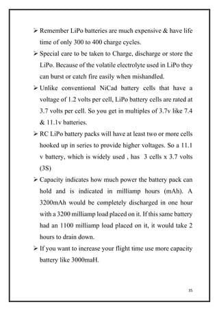 35
 Remember LiPo batteries are much expensive & have life
time of only 300 to 400 charge cycles.
 Special care to be taken to Charge, discharge or store the
LiPo. Because of the volatile electrolyte used in LiPo they
can burst or catch fire easily when mishandled.
 Unlike conventional NiCad battery cells that have a
voltage of 1.2 volts per cell, LiPo battery cells are rated at
3.7 volts per cell. So you get in multiples of 3.7v like 7.4
& 11.1v batteries.
 RC LiPo battery packs will have at least two or more cells
hooked up in series to provide higher voltages. So a 11.1
v battery, which is widely used , has 3 cells x 3.7 volts
(3S)
 Capacity indicates how much power the battery pack can
hold and is indicated in milliamp hours (mAh). A
3200mAh would be completely discharged in one hour
with a 3200 milliamp load placed on it. If this same battery
had an 1100 milliamp load placed on it, it would take 2
hours to drain down.
 If you want to increase your flight time use more capacity
battery like 3000maH.
 