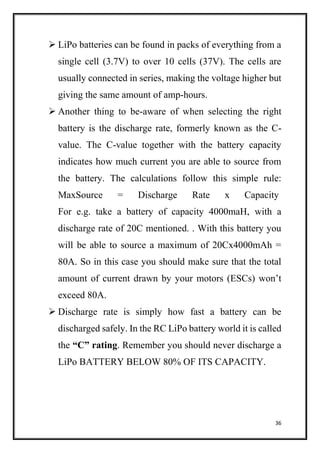 36
 LiPo batteries can be found in packs of everything from a
single cell (3.7V) to over 10 cells (37V). The cells are
usually connected in series, making the voltage higher but
giving the same amount of amp-hours.
 Another thing to be-aware of when selecting the right
battery is the discharge rate, formerly known as the C-
value. The C-value together with the battery capacity
indicates how much current you are able to source from
the battery. The calculations follow this simple rule:
MaxSource = Discharge Rate x Capacity
For e.g. take a battery of capacity 4000maH, with a
discharge rate of 20C mentioned. . With this battery you
will be able to source a maximum of 20Cx4000mAh =
80A. So in this case you should make sure that the total
amount of current drawn by your motors (ESCs) won’t
exceed 80A.
 Discharge rate is simply how fast a battery can be
discharged safely. In the RC LiPo battery world it is called
the “C” rating. Remember you should never discharge a
LiPo BATTERY BELOW 80% OF ITS CAPACITY.
 