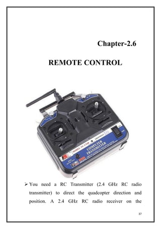 37
Chapter-2.6
REMOTE CONTROL
 You need a RC Transmitter (2.4 GHz RC radio
transmitter) to direct the quadcopter direction and
position. A 2.4 GHz RC radio receiver on the
 