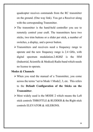 38
quadcopter receives commands from the RC transmitter
on the ground. (One way link). You get a Receiver along
with the corresponding Transmitter.
 The transmitter is the hand-held controller you use to
remotely control your craft. The transmitters have two
sticks, two trim buttons or a slider per stick, a number of
switches, a display, and a power button.
 Transmitters and receivers need a frequency range to
operate and the new frequency range is 2.4 GHz, with
digital spectrum modulation.2.4GHZ is the ISM
(Industrial, Scientific & Medical) Radio band which needs
no license to operate.
Modes & Channels
 When you read the manual of a Transmitter, you come
across the terms “set to Mode 1 Mode2, 3, etc. This refers
to the Default Configuration of the Sticks on the
Transmitter.
 Most widely used is the MODE 2 which means the Left
stick controls THROTTLE & RUDDER & the Right stick
controls ELEVATOR & AILERONS.
 
