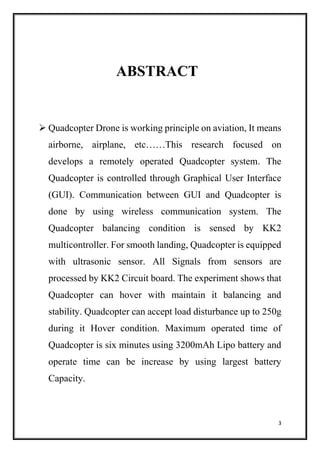 3
ABSTRACT
 Quadcopter Drone is working principle on aviation, It means
airborne, airplane, etc……This research focused on
develops a remotely operated Quadcopter system. The
Quadcopter is controlled through Graphical User Interface
(GUI). Communication between GUI and Quadcopter is
done by using wireless communication system. The
Quadcopter balancing condition is sensed by KK2
multicontroller. For smooth landing, Quadcopter is equipped
with ultrasonic sensor. All Signals from sensors are
processed by KK2 Circuit board. The experiment shows that
Quadcopter can hover with maintain it balancing and
stability. Quadcopter can accept load disturbance up to 250g
during it Hover condition. Maximum operated time of
Quadcopter is six minutes using 3200mAh Lipo battery and
operate time can be increase by using largest battery
Capacity.
 