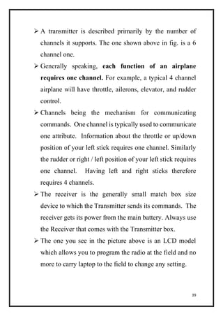 39
 A transmitter is described primarily by the number of
channels it supports. The one shown above in fig. is a 6
channel one.
 Generally speaking, each function of an airplane
requires one channel. For example, a typical 4 channel
airplane will have throttle, ailerons, elevator, and rudder
control.
 Channels being the mechanism for communicating
commands. One channel is typically used to communicate
one attribute. Information about the throttle or up/down
position of your left stick requires one channel. Similarly
the rudder or right / left position of your left stick requires
one channel. Having left and right sticks therefore
requires 4 channels.
 The receiver is the generally small match box size
device to which the Transmitter sends its commands. The
receiver gets its power from the main battery. Always use
the Receiver that comes with the Transmitter box.
 The one you see in the picture above is an LCD model
which allows you to program the radio at the field and no
more to carry laptop to the field to change any setting.
 