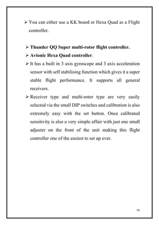 41
 You can either use a KK board or Hexa Quad as a Flight
controller.
 Thunder QQ Super multi-rotor flight controller.
 Avionic Hexa Quad controller.
 It has a built in 3 axis gyroscope and 3 axis acceleration
sensor with self stabilising function which gives it a super
stable flight performance. It supports all general
receivers.
 Receiver type and multi-rotor type are very easily
selected via the small DIP switches and calibration is also
extremely easy with the set button. Once calibrated
sensitivity is also a very simple affair with just one small
adjuster on the front of the unit making this flight
controller one of the easiest to set up ever.
 