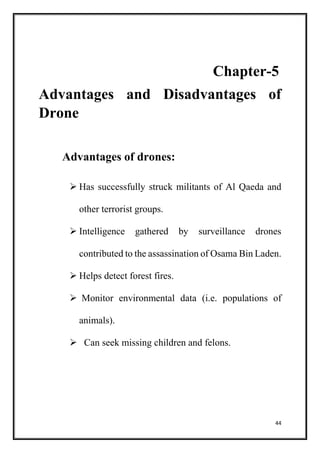 44
Chapter-5
Advantages and Disadvantages of
Drone
Advantages of drones:
 Has successfully struck militants of Al Qaeda and
other terrorist groups.
 Intelligence gathered by surveillance drones
contributed to the assassination of Osama Bin Laden.
 Helps detect forest fires.
 Monitor environmental data (i.e. populations of
animals).
 Can seek missing children and felons.
 