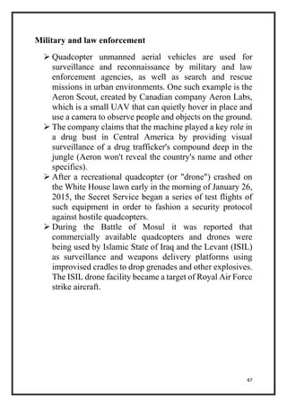 47
Military and law enforcement
 Quadcopter unmanned aerial vehicles are used for
surveillance and reconnaissance by military and law
enforcement agencies, as well as search and rescue
missions in urban environments. One such example is the
Aeron Scout, created by Canadian company Aeron Labs,
which is a small UAV that can quietly hover in place and
use a camera to observe people and objects on the ground.
 The company claims that the machine played a key role in
a drug bust in Central America by providing visual
surveillance of a drug trafficker's compound deep in the
jungle (Aeron won't reveal the country's name and other
specifics).
 After a recreational quadcopter (or "drone") crashed on
the White House lawn early in the morning of January 26,
2015, the Secret Service began a series of test flights of
such equipment in order to fashion a security protocol
against hostile quadcopters.
 During the Battle of Mosul it was reported that
commercially available quadcopters and drones were
being used by Islamic State of Iraq and the Levant (ISIL)
as surveillance and weapons delivery platforms using
improvised cradles to drop grenades and other explosives.
The ISIL drone facility became a target of Royal Air Force
strike aircraft.
 