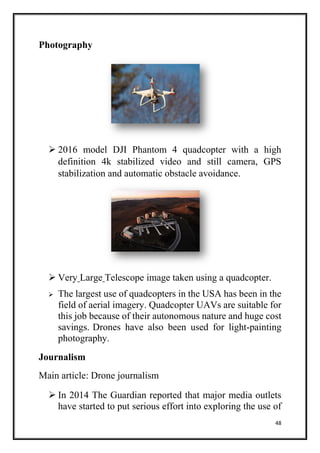 48
Photography
 2016 model DJI Phantom 4 quadcopter with a high
definition 4k stabilized video and still camera, GPS
stabilization and automatic obstacle avoidance.
 Very Large Telescope image taken using a quadcopter.
 The largest use of quadcopters in the USA has been in the
field of aerial imagery. Quadcopter UAVs are suitable for
this job because of their autonomous nature and huge cost
savings. Drones have also been used for light-painting
photography.
Journalism
Main article: Drone journalism
 In 2014 The Guardian reported that major media outlets
have started to put serious effort into exploring the use of
 