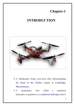 4
Chapter-1
INTRODUCTION
 A Quadcopter being recovered after photographing
the Head of the Charles regatta in Cambridge,
Massachusetts.
 A quadcopter, also called a quadrotor
helicopter or quadrotor is a multirotor helicopter that is
 