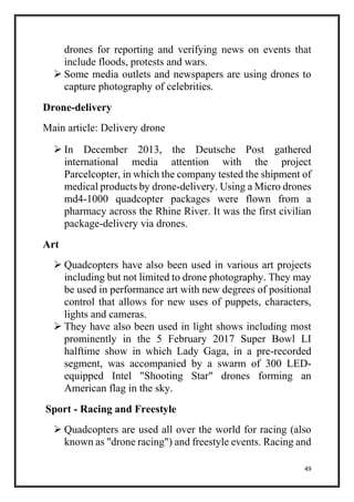 49
drones for reporting and verifying news on events that
include floods, protests and wars.
 Some media outlets and newspapers are using drones to
capture photography of celebrities.
Drone-delivery
Main article: Delivery drone
 In December 2013, the Deutsche Post gathered
international media attention with the project
Parcelcopter, in which the company tested the shipment of
medical products by drone-delivery. Using a Micro drones
md4-1000 quadcopter packages were flown from a
pharmacy across the Rhine River. It was the first civilian
package-delivery via drones.
Art
 Quadcopters have also been used in various art projects
including but not limited to drone photography. They may
be used in performance art with new degrees of positional
control that allows for new uses of puppets, characters,
lights and cameras.
 They have also been used in light shows including most
prominently in the 5 February 2017 Super Bowl LI
halftime show in which Lady Gaga, in a pre-recorded
segment, was accompanied by a swarm of 300 LED-
equipped Intel "Shooting Star" drones forming an
American flag in the sky.
Sport - Racing and Freestyle
 Quadcopters are used all over the world for racing (also
known as "drone racing") and freestyle events. Racing and
 