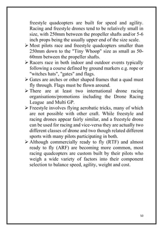 50
freestyle quadcopters are built for speed and agility.
Racing and freestyle drones tend to be relatively small in
size, with 250mm between the propeller shafts and/or 5-6
inch props being the usually upper end of the size scale.
 Most pilots race and freestyle quadcopters smaller than
250mm down to the "Tiny Whoop" size as small as 50-
60mm between the propeller shafts.
 Racers race in both indoor and outdoor events typically
following a course defined by ground markers e.g. rope or
"witches hats", "gates" and flags.
 Gates are arches or other shaped frames that a quad must
fly through. Flags must be flown around.
 There are at least two international drone racing
organisations/promotions including the Drone Racing
League and Multi GP.
 Freestyle involves flying aerobatic tricks, many of which
are not possible with other craft. While freestyle and
racing drones appear fairly similar, and a freestyle drone
can be used for racing and vice-versa they are actually two
different classes of drone and two though related different
sports with many pilots participating in both.
 Although commercially ready to fly (RTF) and almost
ready to fly (ARF) are becoming more common, most
racing quadcopters are custom built by their pilots who
weigh a wide variety of factors into their component
selection to balance speed, agility, weight and cost.
 
