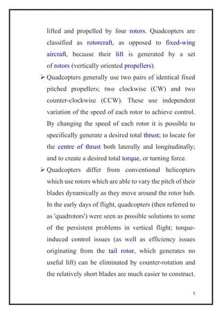 5
lifted and propelled by four rotors. Quadcopters are
classified as rotorcraft, as opposed to fixed-wing
aircraft, because their lift is generated by a set
of rotors (vertically oriented propellers).
 Quadcopters generally use two pairs of identical fixed
pitched propellers; two clockwise (CW) and two
counter-clockwise (CCW). These use independent
variation of the speed of each rotor to achieve control.
By changing the speed of each rotor it is possible to
specifically generate a desired total thrust; to locate for
the centre of thrust both laterally and longitudinally;
and to create a desired total torque, or turning force.
 Quadcopters differ from conventional helicopters
which use rotors which are able to vary the pitch of their
blades dynamically as they move around the rotor hub.
In the early days of flight, quadcopters (then referred to
as 'quadrotors') were seen as possible solutions to some
of the persistent problems in vertical flight; torque-
induced control issues (as well as efficiency issues
originating from the tail rotor, which generates no
useful lift) can be eliminated by counter-rotation and
the relatively short blades are much easier to construct.
 