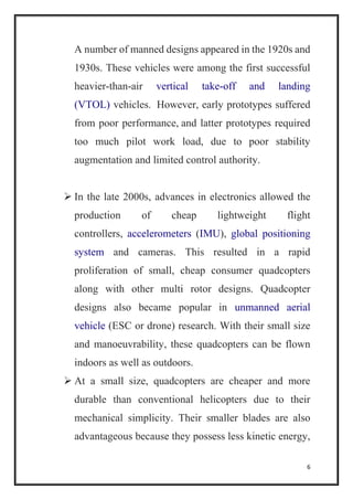 6
A number of manned designs appeared in the 1920s and
1930s. These vehicles were among the first successful
heavier-than-air vertical take-off and landing
(VTOL) vehicles. However, early prototypes suffered
from poor performance, and latter prototypes required
too much pilot work load, due to poor stability
augmentation and limited control authority.
 In the late 2000s, advances in electronics allowed the
production of cheap lightweight flight
controllers, accelerometers (IMU), global positioning
system and cameras. This resulted in a rapid
proliferation of small, cheap consumer quadcopters
along with other multi rotor designs. Quadcopter
designs also became popular in unmanned aerial
vehicle (ESC or drone) research. With their small size
and manoeuvrability, these quadcopters can be flown
indoors as well as outdoors.
 At a small size, quadcopters are cheaper and more
durable than conventional helicopters due to their
mechanical simplicity. Their smaller blades are also
advantageous because they possess less kinetic energy,
 