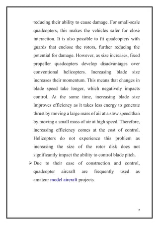 7
reducing their ability to cause damage. For small-scale
quadcopters, this makes the vehicles safer for close
interaction. It is also possible to fit quadcopters with
guards that enclose the rotors, further reducing the
potential for damage. However, as size increases, fixed
propeller quadcopters develop disadvantages over
conventional helicopters. Increasing blade size
increases their momentum. This means that changes in
blade speed take longer, which negatively impacts
control. At the same time, increasing blade size
improves efficiency as it takes less energy to generate
thrust by moving a large mass of air at a slow speed than
by moving a small mass of air at high speed. Therefore,
increasing efficiency comes at the cost of control.
Helicopters do not experience this problem as
increasing the size of the rotor disk does not
significantly impact the ability to control blade pitch.
 Due to their ease of construction and control,
quadcopter aircraft are frequently used as
amateur model aircraft projects.
 
