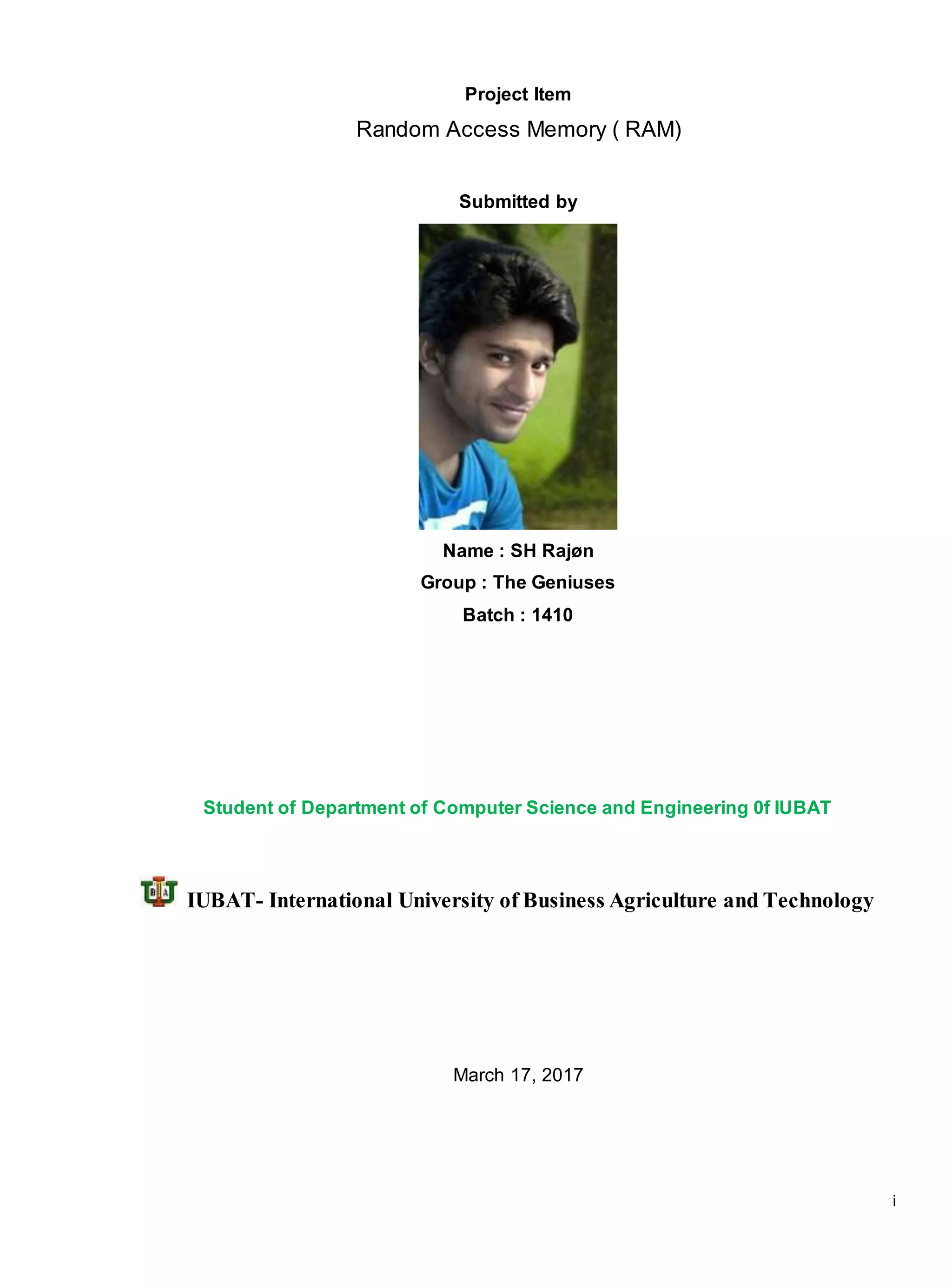 i
Project Item
Random Access Memory ( RAM)
Submitted by
Name : SH Rajøn
Group : The Geniuses
Batch : 1410
Student of Department of Computer Science and Engineering 0f IUBAT
IUBAT- International University of Business Agriculture and Technology
March 17, 2017
 