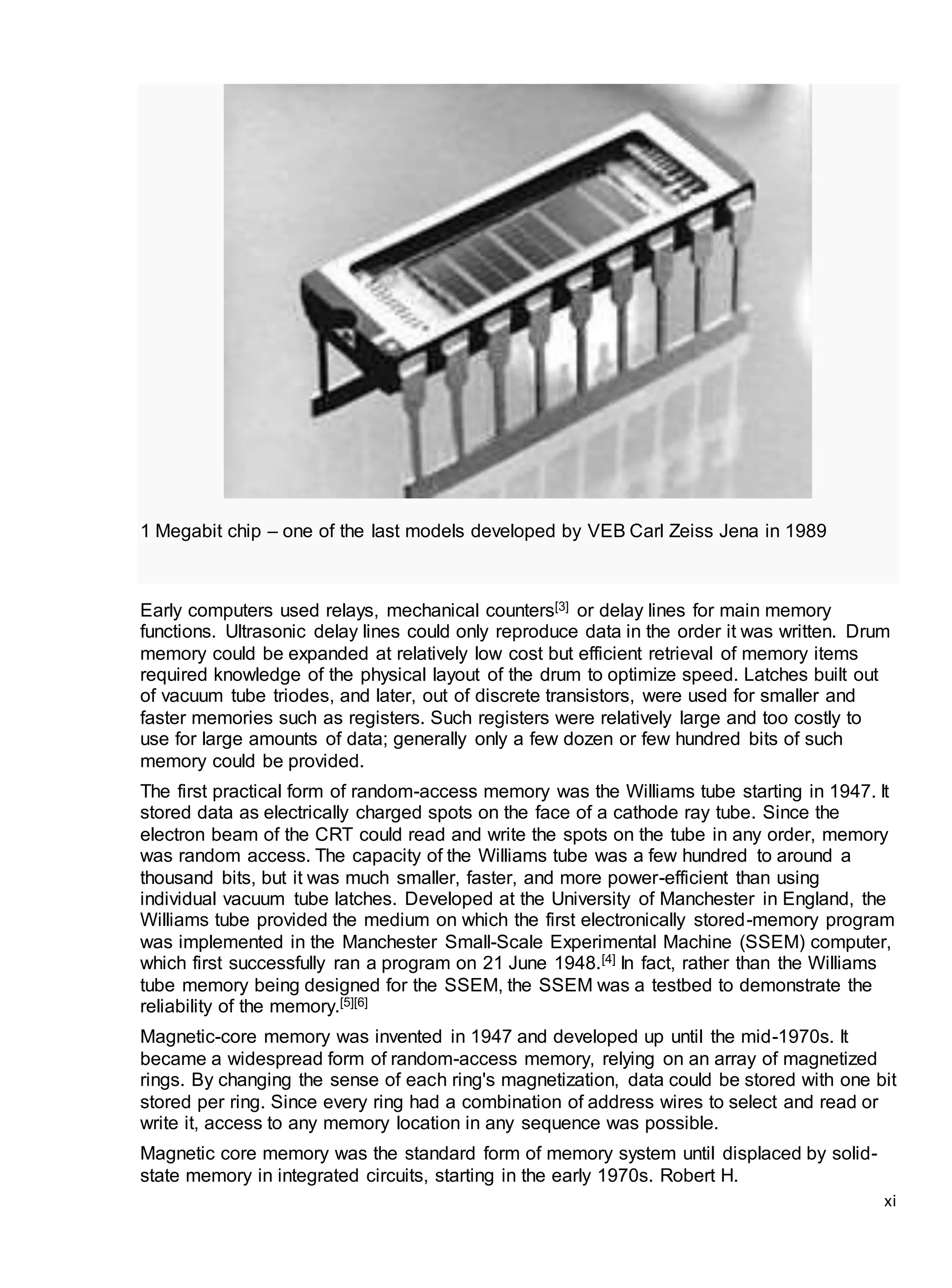 xi
1 Megabit chip – one of the last models developed by VEB Carl Zeiss Jena in 1989
Early computers used relays, mechanical counters[3] or delay lines for main memory
functions. Ultrasonic delay lines could only reproduce data in the order it was written. Drum
memory could be expanded at relatively low cost but efficient retrieval of memory items
required knowledge of the physical layout of the drum to optimize speed. Latches built out
of vacuum tube triodes, and later, out of discrete transistors, were used for smaller and
faster memories such as registers. Such registers were relatively large and too costly to
use for large amounts of data; generally only a few dozen or few hundred bits of such
memory could be provided.
The first practical form of random-access memory was the Williams tube starting in 1947. It
stored data as electrically charged spots on the face of a cathode ray tube. Since the
electron beam of the CRT could read and write the spots on the tube in any order, memory
was random access. The capacity of the Williams tube was a few hundred to around a
thousand bits, but it was much smaller, faster, and more power-efficient than using
individual vacuum tube latches. Developed at the University of Manchester in England, the
Williams tube provided the medium on which the first electronically stored-memory program
was implemented in the Manchester Small-Scale Experimental Machine (SSEM) computer,
which first successfully ran a program on 21 June 1948.[4] In fact, rather than the Williams
tube memory being designed for the SSEM, the SSEM was a testbed to demonstrate the
reliability of the memory.[5][6]
Magnetic-core memory was invented in 1947 and developed up until the mid-1970s. It
became a widespread form of random-access memory, relying on an array of magnetized
rings. By changing the sense of each ring's magnetization, data could be stored with one bit
stored per ring. Since every ring had a combination of address wires to select and read or
write it, access to any memory location in any sequence was possible.
Magnetic core memory was the standard form of memory system until displaced by solid-
state memory in integrated circuits, starting in the early 1970s. Robert H.
 