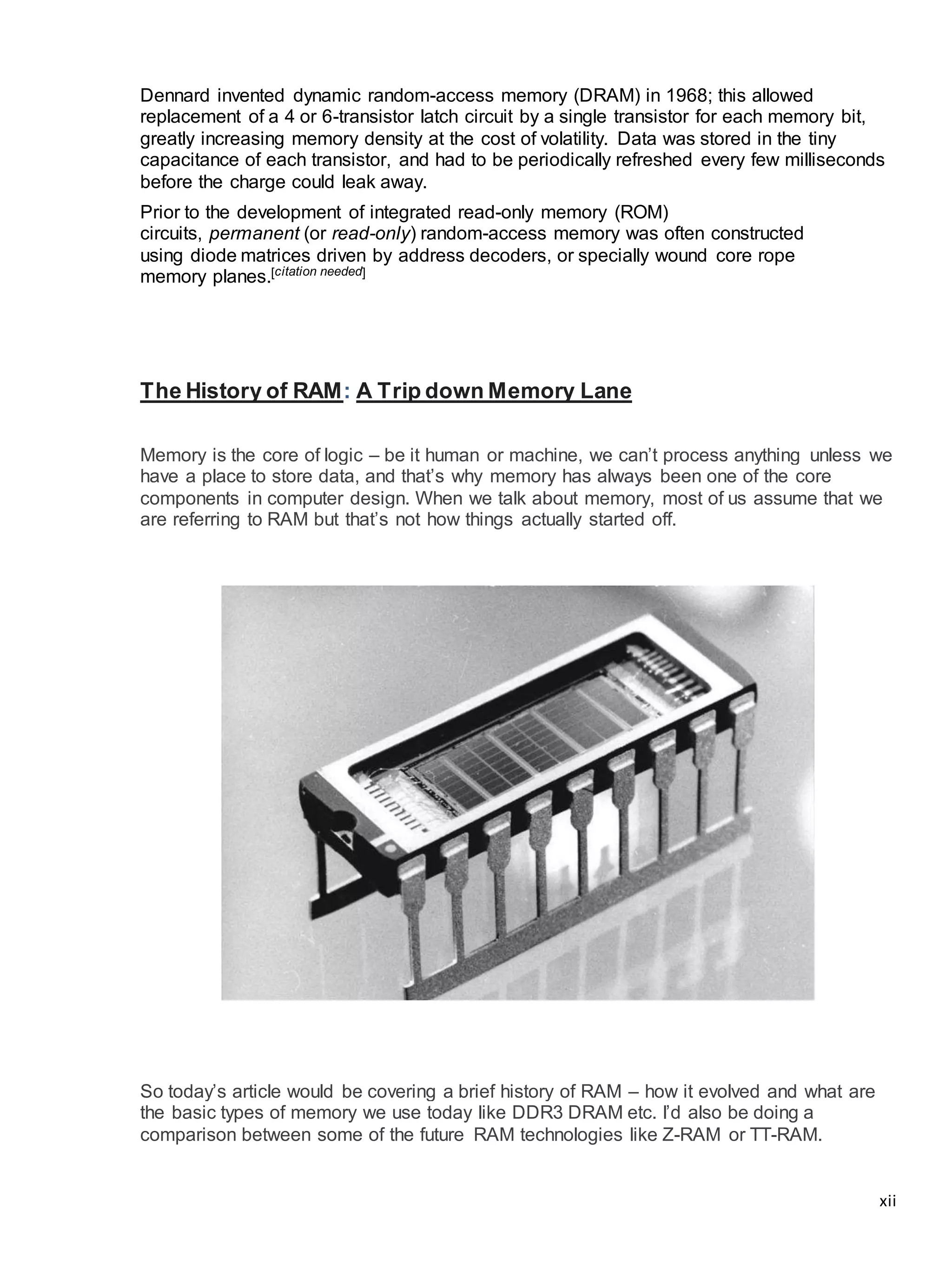 xii
Dennard invented dynamic random-access memory (DRAM) in 1968; this allowed
replacement of a 4 or 6-transistor latch circuit by a single transistor for each memory bit,
greatly increasing memory density at the cost of volatility. Data was stored in the tiny
capacitance of each transistor, and had to be periodically refreshed every few milliseconds
before the charge could leak away.
Prior to the development of integrated read-only memory (ROM)
circuits, permanent (or read-only) random-access memory was often constructed
using diode matrices driven by address decoders, or specially wound core rope
memory planes.[citation needed]
The History of RAM: A Trip down Memory Lane
Memory is the core of logic – be it human or machine, we can’t process anything unless we
have a place to store data, and that’s why memory has always been one of the core
components in computer design. When we talk about memory, most of us assume that we
are referring to RAM but that’s not how things actually started off.
So today’s article would be covering a brief history of RAM – how it evolved and what are
the basic types of memory we use today like DDR3 DRAM etc. I’d also be doing a
comparison between some of the future RAM technologies like Z-RAM or TT-RAM.
 