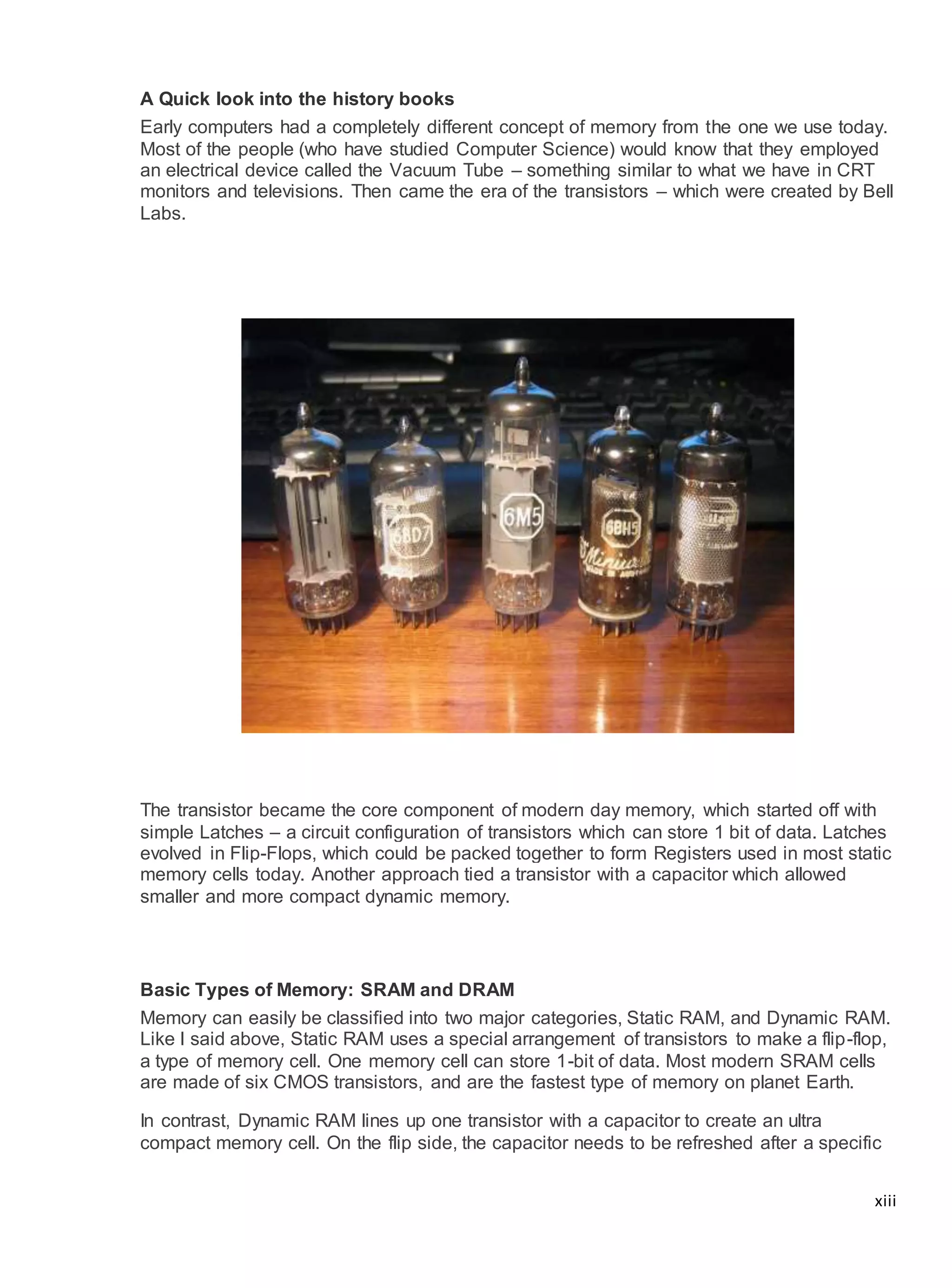 xiii
A Quick look into the history books
Early computers had a completely different concept of memory from the one we use today.
Most of the people (who have studied Computer Science) would know that they employed
an electrical device called the Vacuum Tube – something similar to what we have in CRT
monitors and televisions. Then came the era of the transistors – which were created by Bell
Labs.
The transistor became the core component of modern day memory, which started off with
simple Latches – a circuit configuration of transistors which can store 1 bit of data. Latches
evolved in Flip-Flops, which could be packed together to form Registers used in most static
memory cells today. Another approach tied a transistor with a capacitor which allowed
smaller and more compact dynamic memory.
Basic Types of Memory: SRAM and DRAM
Memory can easily be classified into two major categories, Static RAM, and Dynamic RAM.
Like I said above, Static RAM uses a special arrangement of transistors to make a flip-flop,
a type of memory cell. One memory cell can store 1-bit of data. Most modern SRAM cells
are made of six CMOS transistors, and are the fastest type of memory on planet Earth.
In contrast, Dynamic RAM lines up one transistor with a capacitor to create an ultra
compact memory cell. On the flip side, the capacitor needs to be refreshed after a specific
 
