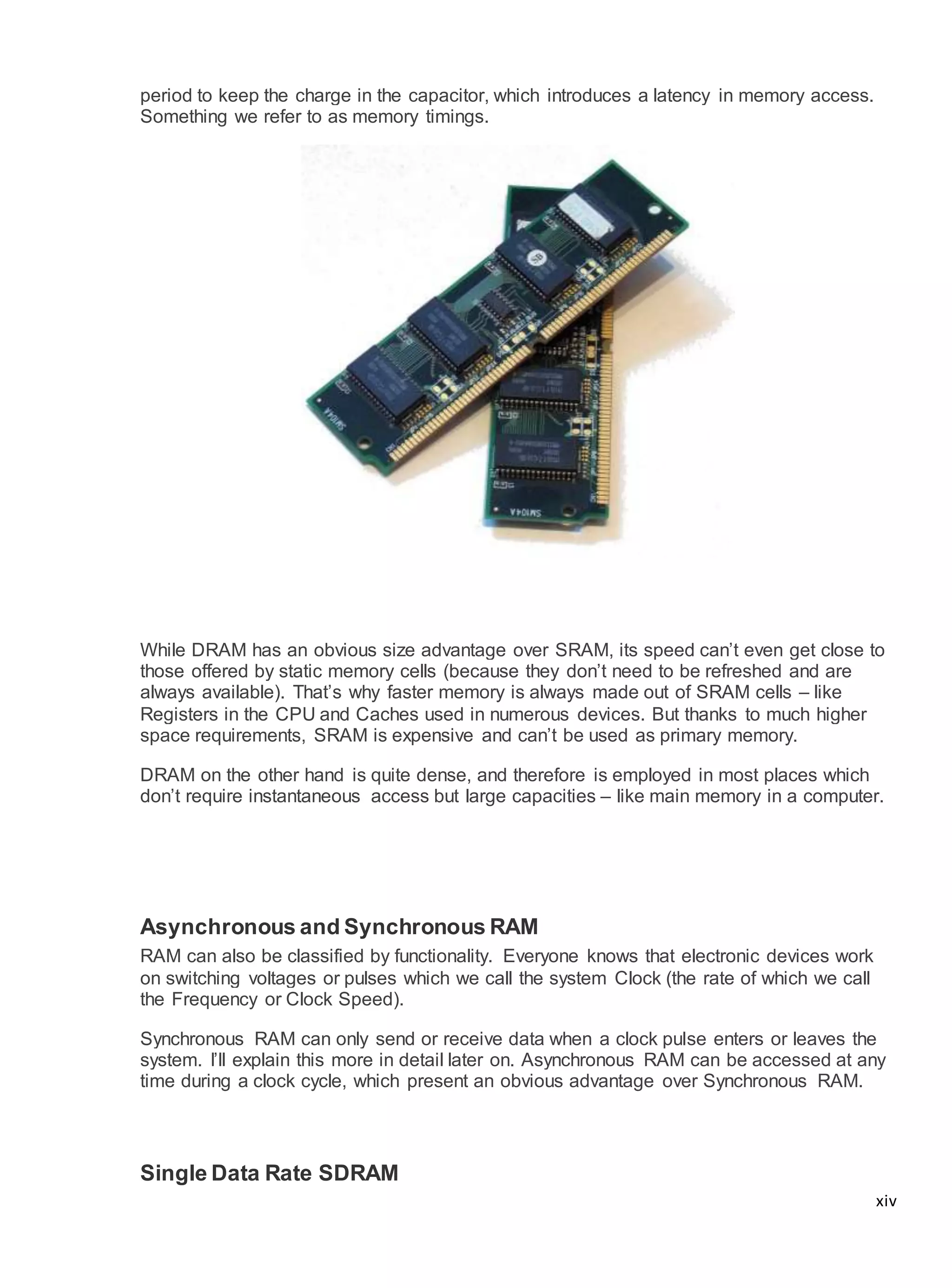xiv
period to keep the charge in the capacitor, which introduces a latency in memory access.
Something we refer to as memory timings.
While DRAM has an obvious size advantage over SRAM, its speed can’t even get close to
those offered by static memory cells (because they don’t need to be refreshed and are
always available). That’s why faster memory is always made out of SRAM cells – like
Registers in the CPU and Caches used in numerous devices. But thanks to much higher
space requirements, SRAM is expensive and can’t be used as primary memory.
DRAM on the other hand is quite dense, and therefore is employed in most places which
don’t require instantaneous access but large capacities – like main memory in a computer.
Asynchronous and Synchronous RAM
RAM can also be classified by functionality. Everyone knows that electronic devices work
on switching voltages or pulses which we call the system Clock (the rate of which we call
the Frequency or Clock Speed).
Synchronous RAM can only send or receive data when a clock pulse enters or leaves the
system. I’ll explain this more in detail later on. Asynchronous RAM can be accessed at any
time during a clock cycle, which present an obvious advantage over Synchronous RAM.
Single Data Rate SDRAM
 