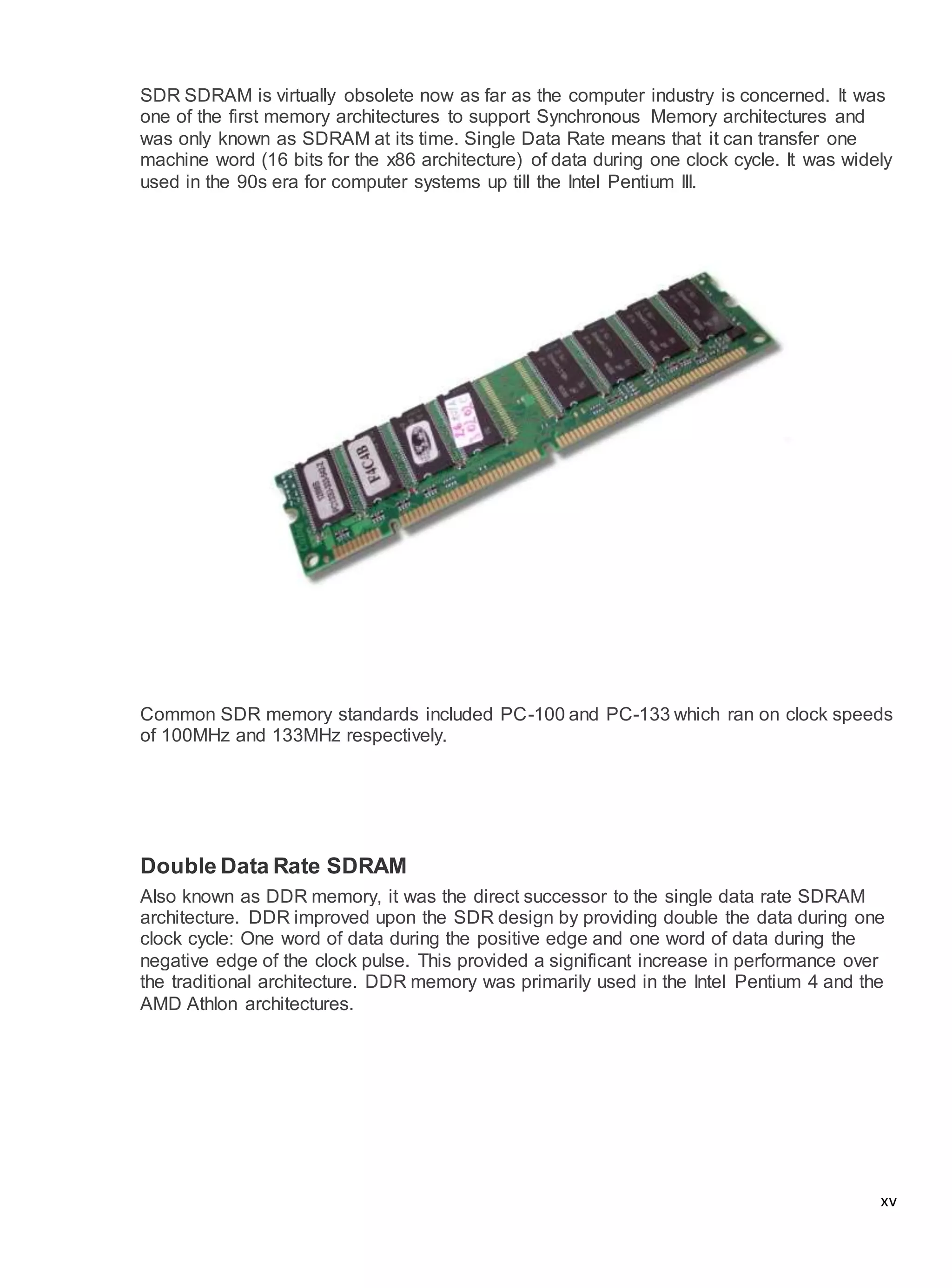 xv
SDR SDRAM is virtually obsolete now as far as the computer industry is concerned. It was
one of the first memory architectures to support Synchronous Memory architectures and
was only known as SDRAM at its time. Single Data Rate means that it can transfer one
machine word (16 bits for the x86 architecture) of data during one clock cycle. It was widely
used in the 90s era for computer systems up till the Intel Pentium III.
Common SDR memory standards included PC-100 and PC-133 which ran on clock speeds
of 100MHz and 133MHz respectively.
Double Data Rate SDRAM
Also known as DDR memory, it was the direct successor to the single data rate SDRAM
architecture. DDR improved upon the SDR design by providing double the data during one
clock cycle: One word of data during the positive edge and one word of data during the
negative edge of the clock pulse. This provided a significant increase in performance over
the traditional architecture. DDR memory was primarily used in the Intel Pentium 4 and the
AMD Athlon architectures.
 