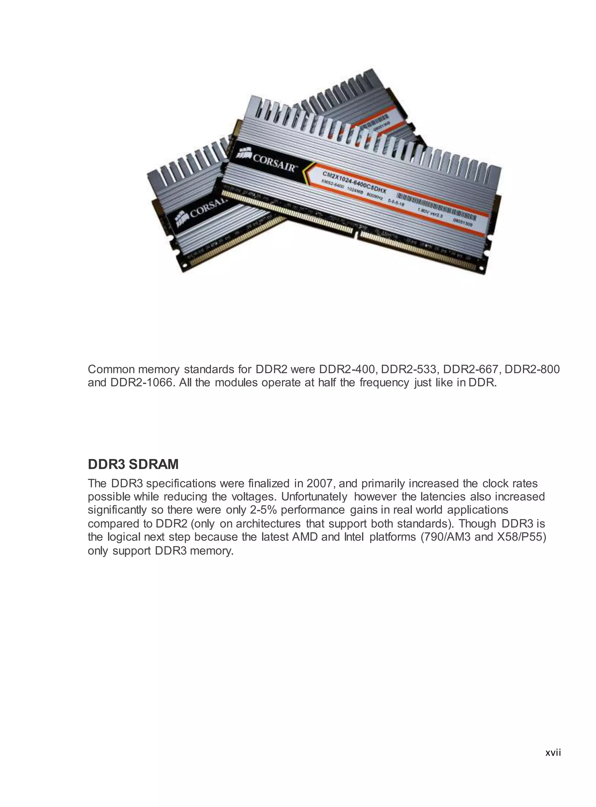 xvii
Common memory standards for DDR2 were DDR2-400, DDR2-533, DDR2-667, DDR2-800
and DDR2-1066. All the modules operate at half the frequency just like in DDR.
DDR3 SDRAM
The DDR3 specifications were finalized in 2007, and primarily increased the clock rates
possible while reducing the voltages. Unfortunately however the latencies also increased
significantly so there were only 2-5% performance gains in real world applications
compared to DDR2 (only on architectures that support both standards). Though DDR3 is
the logical next step because the latest AMD and Intel platforms (790/AM3 and X58/P55)
only support DDR3 memory.
 
