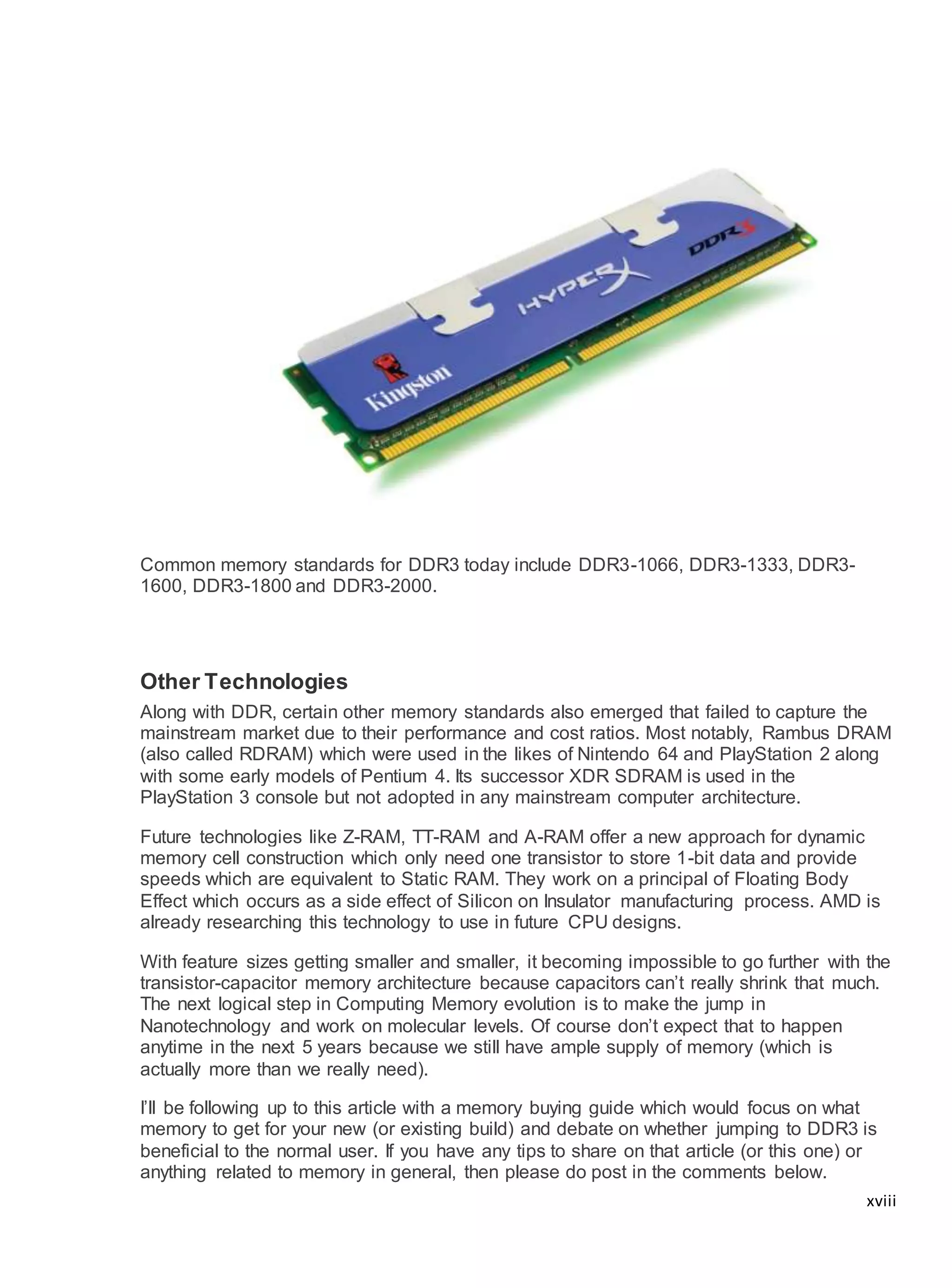 xviii
Common memory standards for DDR3 today include DDR3-1066, DDR3-1333, DDR3-
1600, DDR3-1800 and DDR3-2000.
Other Technologies
Along with DDR, certain other memory standards also emerged that failed to capture the
mainstream market due to their performance and cost ratios. Most notably, Rambus DRAM
(also called RDRAM) which were used in the likes of Nintendo 64 and PlayStation 2 along
with some early models of Pentium 4. Its successor XDR SDRAM is used in the
PlayStation 3 console but not adopted in any mainstream computer architecture.
Future technologies like Z-RAM, TT-RAM and A-RAM offer a new approach for dynamic
memory cell construction which only need one transistor to store 1-bit data and provide
speeds which are equivalent to Static RAM. They work on a principal of Floating Body
Effect which occurs as a side effect of Silicon on Insulator manufacturing process. AMD is
already researching this technology to use in future CPU designs.
With feature sizes getting smaller and smaller, it becoming impossible to go further with the
transistor-capacitor memory architecture because capacitors can’t really shrink that much.
The next logical step in Computing Memory evolution is to make the jump in
Nanotechnology and work on molecular levels. Of course don’t expect that to happen
anytime in the next 5 years because we still have ample supply of memory (which is
actually more than we really need).
I’ll be following up to this article with a memory buying guide which would focus on what
memory to get for your new (or existing build) and debate on whether jumping to DDR3 is
beneficial to the normal user. If you have any tips to share on that article (or this one) or
anything related to memory in general, then please do post in the comments below.
 
