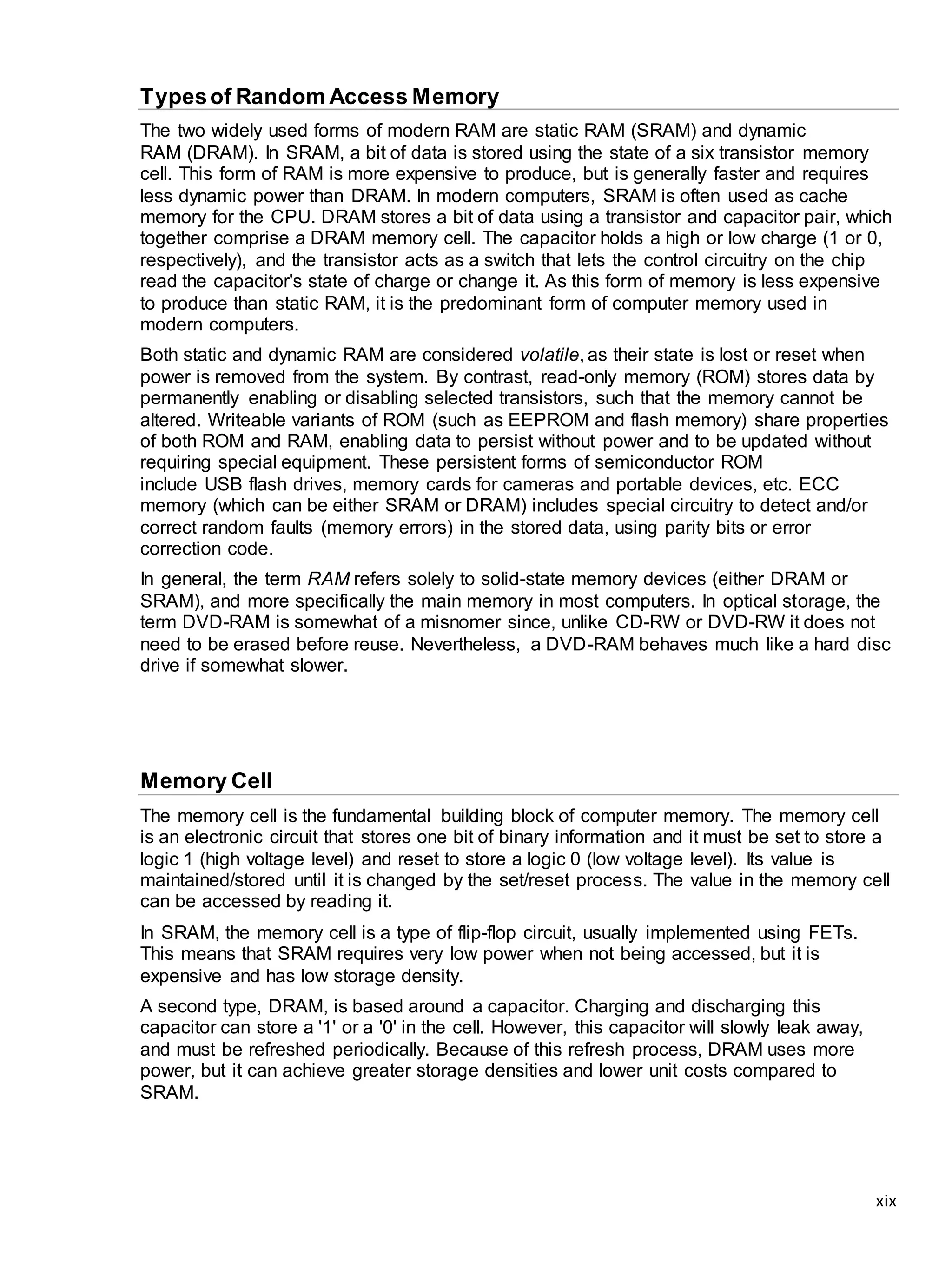 xix
Typesof Random Access Memory
The two widely used forms of modern RAM are static RAM (SRAM) and dynamic
RAM (DRAM). In SRAM, a bit of data is stored using the state of a six transistor memory
cell. This form of RAM is more expensive to produce, but is generally faster and requires
less dynamic power than DRAM. In modern computers, SRAM is often used as cache
memory for the CPU. DRAM stores a bit of data using a transistor and capacitor pair, which
together comprise a DRAM memory cell. The capacitor holds a high or low charge (1 or 0,
respectively), and the transistor acts as a switch that lets the control circuitry on the chip
read the capacitor's state of charge or change it. As this form of memory is less expensive
to produce than static RAM, it is the predominant form of computer memory used in
modern computers.
Both static and dynamic RAM are considered volatile, as their state is lost or reset when
power is removed from the system. By contrast, read-only memory (ROM) stores data by
permanently enabling or disabling selected transistors, such that the memory cannot be
altered. Writeable variants of ROM (such as EEPROM and flash memory) share properties
of both ROM and RAM, enabling data to persist without power and to be updated without
requiring special equipment. These persistent forms of semiconductor ROM
include USB flash drives, memory cards for cameras and portable devices, etc. ECC
memory (which can be either SRAM or DRAM) includes special circuitry to detect and/or
correct random faults (memory errors) in the stored data, using parity bits or error
correction code.
In general, the term RAM refers solely to solid-state memory devices (either DRAM or
SRAM), and more specifically the main memory in most computers. In optical storage, the
term DVD-RAM is somewhat of a misnomer since, unlike CD-RW or DVD-RW it does not
need to be erased before reuse. Nevertheless, a DVD-RAM behaves much like a hard disc
drive if somewhat slower.
Memory Cell
The memory cell is the fundamental building block of computer memory. The memory cell
is an electronic circuit that stores one bit of binary information and it must be set to store a
logic 1 (high voltage level) and reset to store a logic 0 (low voltage level). Its value is
maintained/stored until it is changed by the set/reset process. The value in the memory cell
can be accessed by reading it.
In SRAM, the memory cell is a type of flip-flop circuit, usually implemented using FETs.
This means that SRAM requires very low power when not being accessed, but it is
expensive and has low storage density.
A second type, DRAM, is based around a capacitor. Charging and discharging this
capacitor can store a '1' or a '0' in the cell. However, this capacitor will slowly leak away,
and must be refreshed periodically. Because of this refresh process, DRAM uses more
power, but it can achieve greater storage densities and lower unit costs compared to
SRAM.
 