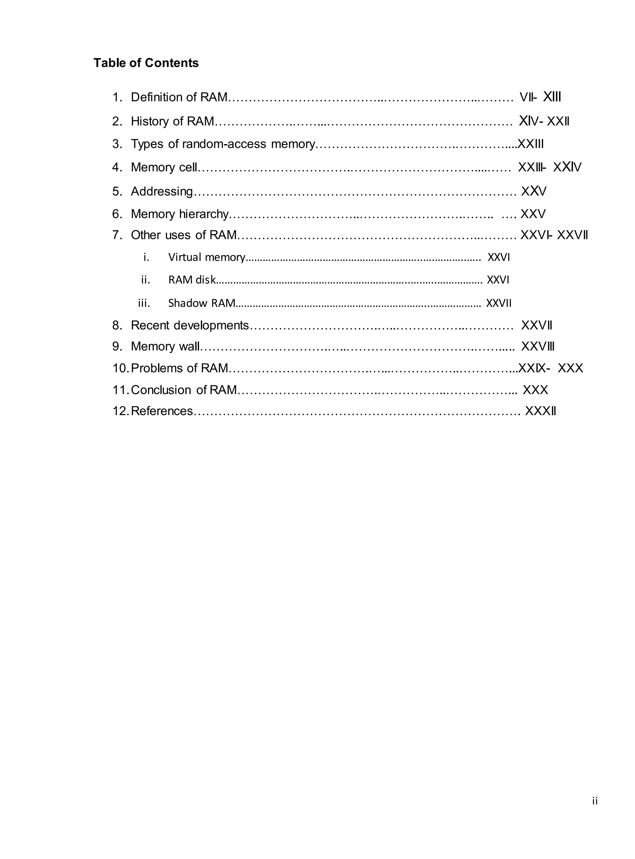 ii
Table of Contents
1. Definition of RAM………………………………..…………………..……… VII- XIII
2. History of RAM……………….……...……………………………………… XIV- XXII
3. Types of random-access memory…………………………….…………....XXIII
4. Memory cell……………………………….…………………………....…… XXIII- XXIV
5. Addressing…………………………………………………………………… XXV
6. Memory hierarchy…………………………..…………………….…….. …. XXV
7. Other uses of RAM…………………………………………………..……… XXVI- XXVII
i. Virtual memory……………………………………………………..….………..….. XXVI
ii. RAM disk…………………………………………………………..….…..……………. XXVI
iii. Shadow RAM…………………………………………………………..……………… XXVII
8. Recent developments………………………….…..……………..………… XXVII
9. Memory wall………………………….…..………………………….……..... XXVIII
10.Problems of RAM…………………………….…...……………..…………...XXIX- XXX
11.Conclusion of RAM…………………………….……………..……………... XXX
12.References……………………………………………………………………. XXXII
 