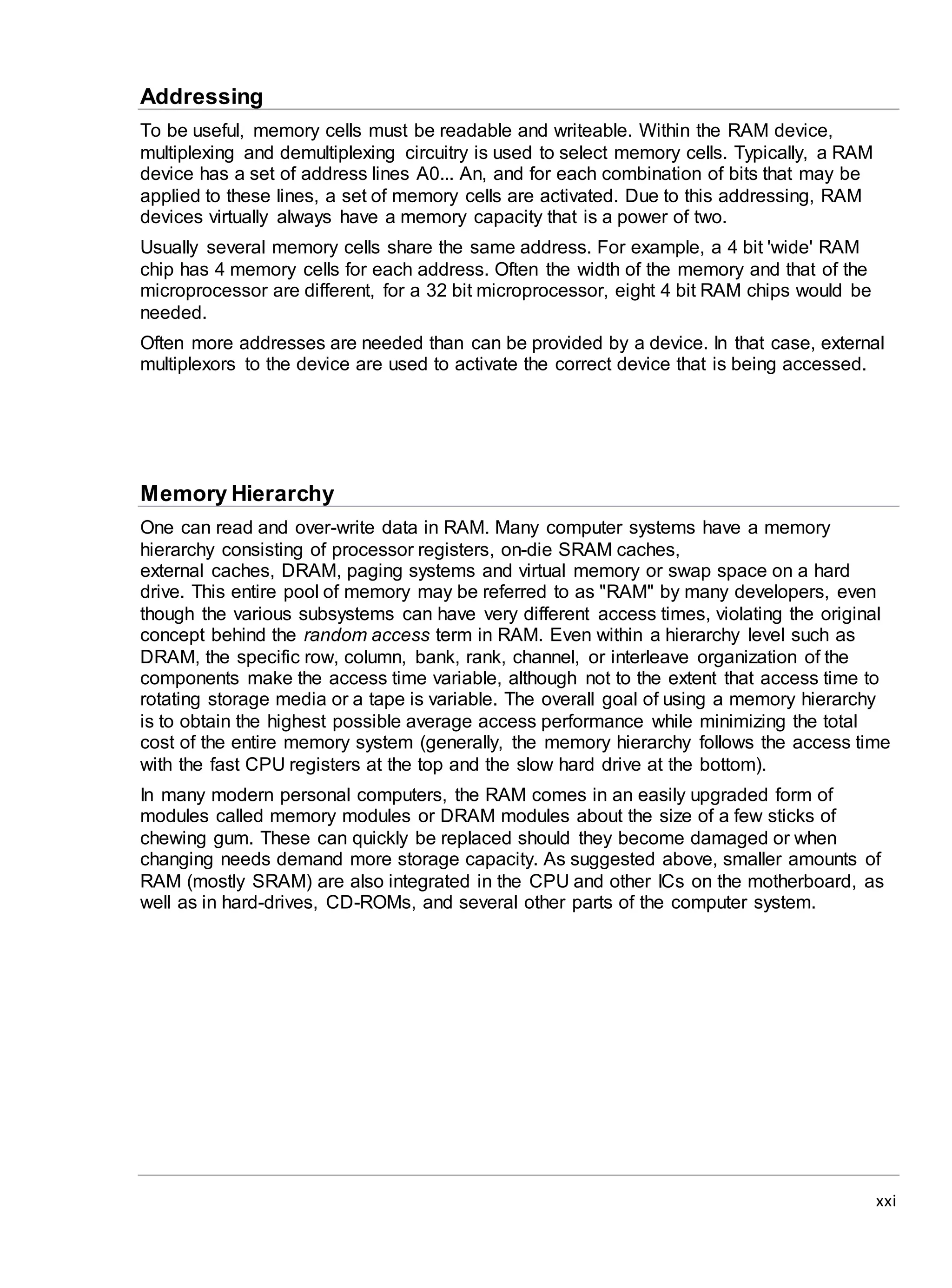 xxi
Addressing
To be useful, memory cells must be readable and writeable. Within the RAM device,
multiplexing and demultiplexing circuitry is used to select memory cells. Typically, a RAM
device has a set of address lines A0... An, and for each combination of bits that may be
applied to these lines, a set of memory cells are activated. Due to this addressing, RAM
devices virtually always have a memory capacity that is a power of two.
Usually several memory cells share the same address. For example, a 4 bit 'wide' RAM
chip has 4 memory cells for each address. Often the width of the memory and that of the
microprocessor are different, for a 32 bit microprocessor, eight 4 bit RAM chips would be
needed.
Often more addresses are needed than can be provided by a device. In that case, external
multiplexors to the device are used to activate the correct device that is being accessed.
Memory Hierarchy
One can read and over-write data in RAM. Many computer systems have a memory
hierarchy consisting of processor registers, on-die SRAM caches,
external caches, DRAM, paging systems and virtual memory or swap space on a hard
drive. This entire pool of memory may be referred to as "RAM" by many developers, even
though the various subsystems can have very different access times, violating the original
concept behind the random access term in RAM. Even within a hierarchy level such as
DRAM, the specific row, column, bank, rank, channel, or interleave organization of the
components make the access time variable, although not to the extent that access time to
rotating storage media or a tape is variable. The overall goal of using a memory hierarchy
is to obtain the highest possible average access performance while minimizing the total
cost of the entire memory system (generally, the memory hierarchy follows the access time
with the fast CPU registers at the top and the slow hard drive at the bottom).
In many modern personal computers, the RAM comes in an easily upgraded form of
modules called memory modules or DRAM modules about the size of a few sticks of
chewing gum. These can quickly be replaced should they become damaged or when
changing needs demand more storage capacity. As suggested above, smaller amounts of
RAM (mostly SRAM) are also integrated in the CPU and other ICs on the motherboard, as
well as in hard-drives, CD-ROMs, and several other parts of the computer system.
 