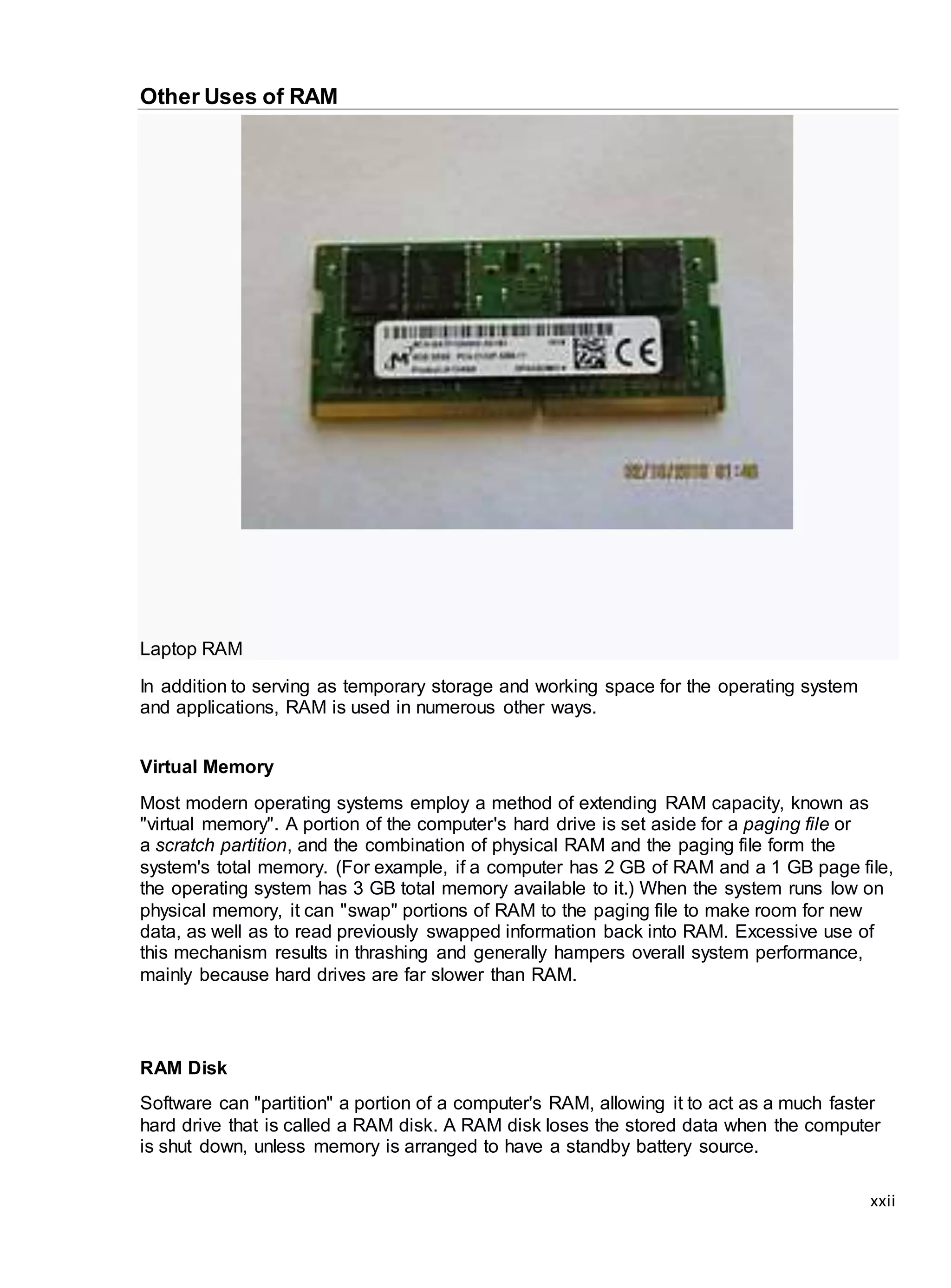 xxii
Other Uses of RAM
Laptop RAM
In addition to serving as temporary storage and working space for the operating system
and applications, RAM is used in numerous other ways.
Virtual Memory
Most modern operating systems employ a method of extending RAM capacity, known as
"virtual memory". A portion of the computer's hard drive is set aside for a paging file or
a scratch partition, and the combination of physical RAM and the paging file form the
system's total memory. (For example, if a computer has 2 GB of RAM and a 1 GB page file,
the operating system has 3 GB total memory available to it.) When the system runs low on
physical memory, it can "swap" portions of RAM to the paging file to make room for new
data, as well as to read previously swapped information back into RAM. Excessive use of
this mechanism results in thrashing and generally hampers overall system performance,
mainly because hard drives are far slower than RAM.
RAM Disk
Software can "partition" a portion of a computer's RAM, allowing it to act as a much faster
hard drive that is called a RAM disk. A RAM disk loses the stored data when the computer
is shut down, unless memory is arranged to have a standby battery source.
 