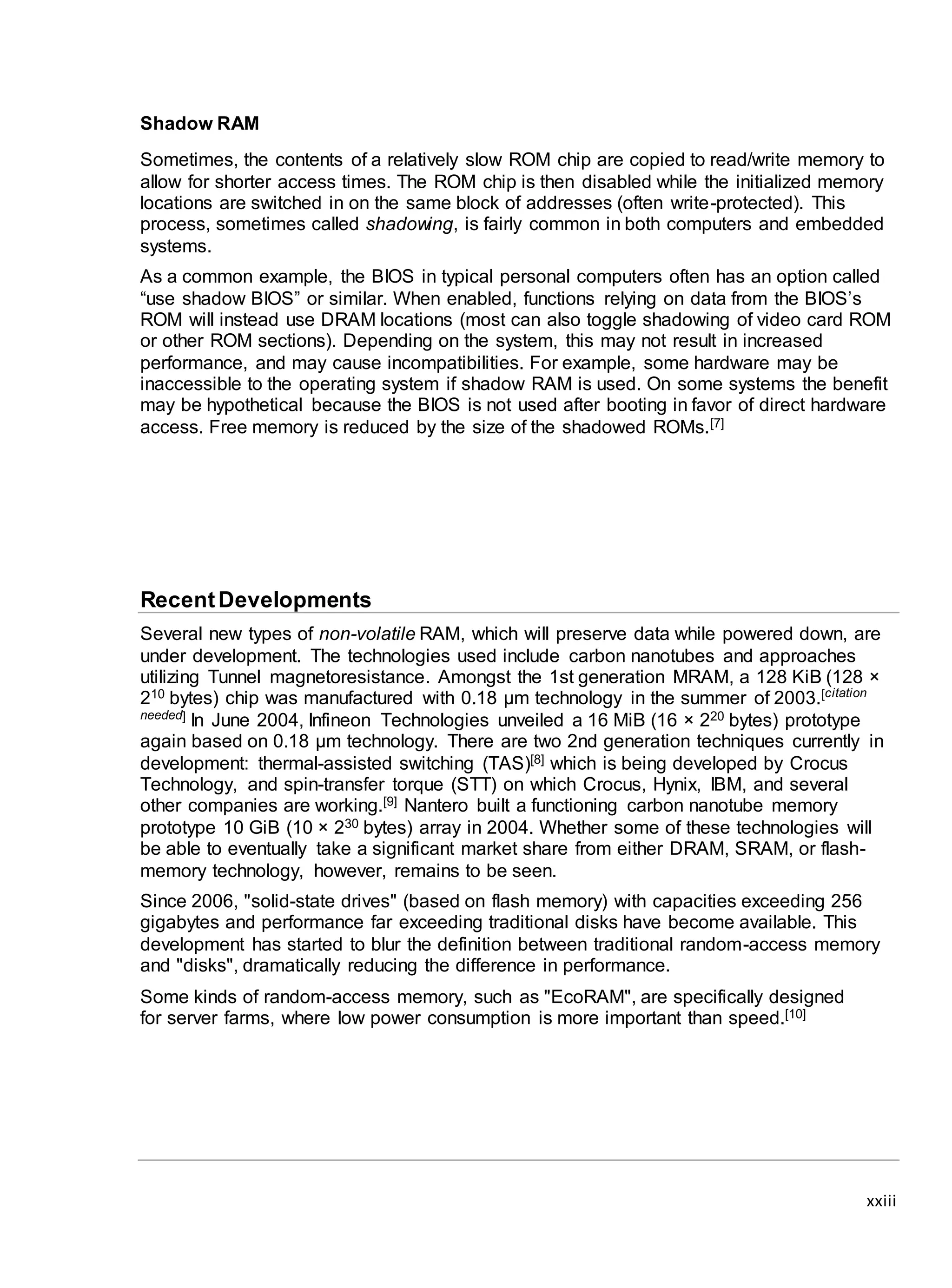 xxiii
Shadow RAM
Sometimes, the contents of a relatively slow ROM chip are copied to read/write memory to
allow for shorter access times. The ROM chip is then disabled while the initialized memory
locations are switched in on the same block of addresses (often write-protected). This
process, sometimes called shadowing, is fairly common in both computers and embedded
systems.
As a common example, the BIOS in typical personal computers often has an option called
“use shadow BIOS” or similar. When enabled, functions relying on data from the BIOS’s
ROM will instead use DRAM locations (most can also toggle shadowing of video card ROM
or other ROM sections). Depending on the system, this may not result in increased
performance, and may cause incompatibilities. For example, some hardware may be
inaccessible to the operating system if shadow RAM is used. On some systems the benefit
may be hypothetical because the BIOS is not used after booting in favor of direct hardware
access. Free memory is reduced by the size of the shadowed ROMs.[7]
RecentDevelopments
Several new types of non-volatile RAM, which will preserve data while powered down, are
under development. The technologies used include carbon nanotubes and approaches
utilizing Tunnel magnetoresistance. Amongst the 1st generation MRAM, a 128 KiB (128 ×
210 bytes) chip was manufactured with 0.18 µm technology in the summer of 2003.[citation
needed] In June 2004, Infineon Technologies unveiled a 16 MiB (16 × 220 bytes) prototype
again based on 0.18 µm technology. There are two 2nd generation techniques currently in
development: thermal-assisted switching (TAS)[8] which is being developed by Crocus
Technology, and spin-transfer torque (STT) on which Crocus, Hynix, IBM, and several
other companies are working.[9] Nantero built a functioning carbon nanotube memory
prototype 10 GiB (10 × 230 bytes) array in 2004. Whether some of these technologies will
be able to eventually take a significant market share from either DRAM, SRAM, or flash-
memory technology, however, remains to be seen.
Since 2006, "solid-state drives" (based on flash memory) with capacities exceeding 256
gigabytes and performance far exceeding traditional disks have become available. This
development has started to blur the definition between traditional random-access memory
and "disks", dramatically reducing the difference in performance.
Some kinds of random-access memory, such as "EcoRAM", are specifically designed
for server farms, where low power consumption is more important than speed.[10]
 