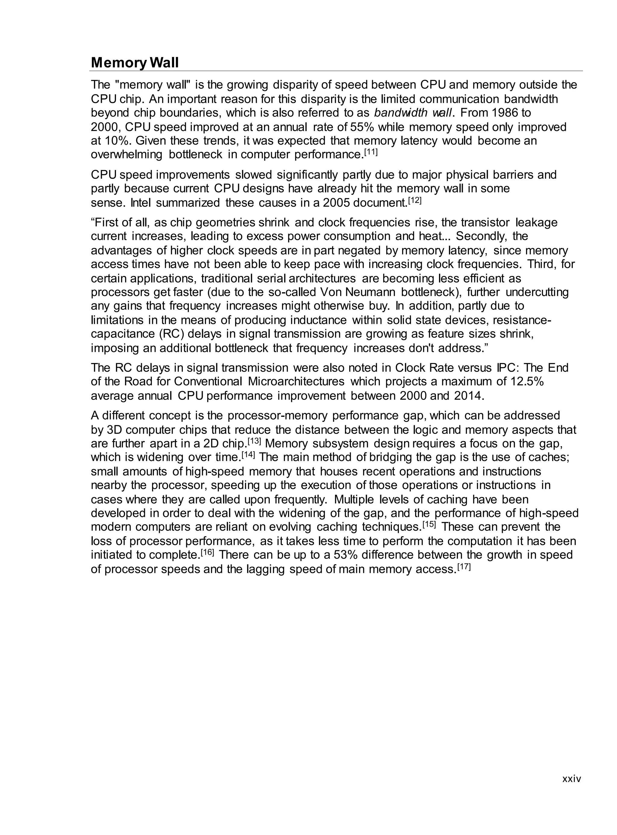 xxiv
Memory Wall
The "memory wall" is the growing disparity of speed between CPU and memory outside the
CPU chip. An important reason for this disparity is the limited communication bandwidth
beyond chip boundaries, which is also referred to as bandwidth wall. From 1986 to
2000, CPU speed improved at an annual rate of 55% while memory speed only improved
at 10%. Given these trends, it was expected that memory latency would become an
overwhelming bottleneck in computer performance.[11]
CPU speed improvements slowed significantly partly due to major physical barriers and
partly because current CPU designs have already hit the memory wall in some
sense. Intel summarized these causes in a 2005 document.[12]
“First of all, as chip geometries shrink and clock frequencies rise, the transistor leakage
current increases, leading to excess power consumption and heat... Secondly, the
advantages of higher clock speeds are in part negated by memory latency, since memory
access times have not been able to keep pace with increasing clock frequencies. Third, for
certain applications, traditional serial architectures are becoming less efficient as
processors get faster (due to the so-called Von Neumann bottleneck), further undercutting
any gains that frequency increases might otherwise buy. In addition, partly due to
limitations in the means of producing inductance within solid state devices, resistance-
capacitance (RC) delays in signal transmission are growing as feature sizes shrink,
imposing an additional bottleneck that frequency increases don't address.”
The RC delays in signal transmission were also noted in Clock Rate versus IPC: The End
of the Road for Conventional Microarchitectures which projects a maximum of 12.5%
average annual CPU performance improvement between 2000 and 2014.
A different concept is the processor-memory performance gap, which can be addressed
by 3D computer chips that reduce the distance between the logic and memory aspects that
are further apart in a 2D chip.[13] Memory subsystem design requires a focus on the gap,
which is widening over time.[14] The main method of bridging the gap is the use of caches;
small amounts of high-speed memory that houses recent operations and instructions
nearby the processor, speeding up the execution of those operations or instructions in
cases where they are called upon frequently. Multiple levels of caching have been
developed in order to deal with the widening of the gap, and the performance of high-speed
modern computers are reliant on evolving caching techniques.[15] These can prevent the
loss of processor performance, as it takes less time to perform the computation it has been
initiated to complete.[16] There can be up to a 53% difference between the growth in speed
of processor speeds and the lagging speed of main memory access.[17]
 
