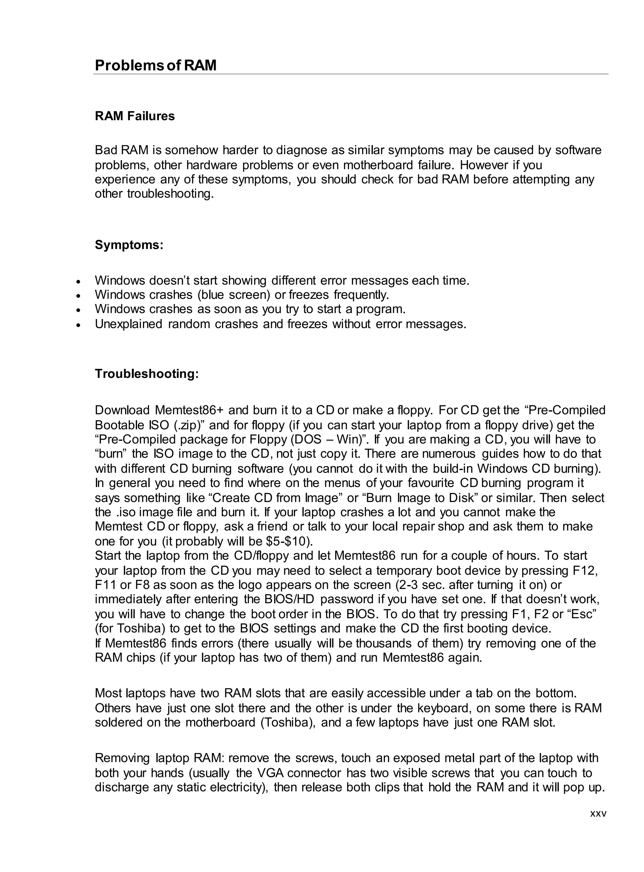 xxv
Problemsof RAM
RAM Failures
Bad RAM is somehow harder to diagnose as similar symptoms may be caused by software
problems, other hardware problems or even motherboard failure. However if you
experience any of these symptoms, you should check for bad RAM before attempting any
other troubleshooting.
Symptoms:
 Windows doesn’t start showing different error messages each time.
 Windows crashes (blue screen) or freezes frequently.
 Windows crashes as soon as you try to start a program.
 Unexplained random crashes and freezes without error messages.
Troubleshooting:
Download Memtest86+ and burn it to a CD or make a floppy. For CD get the “Pre-Compiled
Bootable ISO (.zip)” and for floppy (if you can start your laptop from a floppy drive) get the
“Pre-Compiled package for Floppy (DOS – Win)”. If you are making a CD, you will have to
“burn” the ISO image to the CD, not just copy it. There are numerous guides how to do that
with different CD burning software (you cannot do it with the build-in Windows CD burning).
In general you need to find where on the menus of your favourite CD burning program it
says something like “Create CD from Image” or “Burn Image to Disk” or similar. Then select
the .iso image file and burn it. If your laptop crashes a lot and you cannot make the
Memtest CD or floppy, ask a friend or talk to your local repair shop and ask them to make
one for you (it probably will be $5-$10).
Start the laptop from the CD/floppy and let Memtest86 run for a couple of hours. To start
your laptop from the CD you may need to select a temporary boot device by pressing F12,
F11 or F8 as soon as the logo appears on the screen (2-3 sec. after turning it on) or
immediately after entering the BIOS/HD password if you have set one. If that doesn’t work,
you will have to change the boot order in the BIOS. To do that try pressing F1, F2 or “Esc”
(for Toshiba) to get to the BIOS settings and make the CD the first booting device.
If Memtest86 finds errors (there usually will be thousands of them) try removing one of the
RAM chips (if your laptop has two of them) and run Memtest86 again.
Most laptops have two RAM slots that are easily accessible under a tab on the bottom.
Others have just one slot there and the other is under the keyboard, on some there is RAM
soldered on the motherboard (Toshiba), and a few laptops have just one RAM slot.
Removing laptop RAM: remove the screws, touch an exposed metal part of the laptop with
both your hands (usually the VGA connector has two visible screws that you can touch to
discharge any static electricity), then release both clips that hold the RAM and it will pop up.
 
