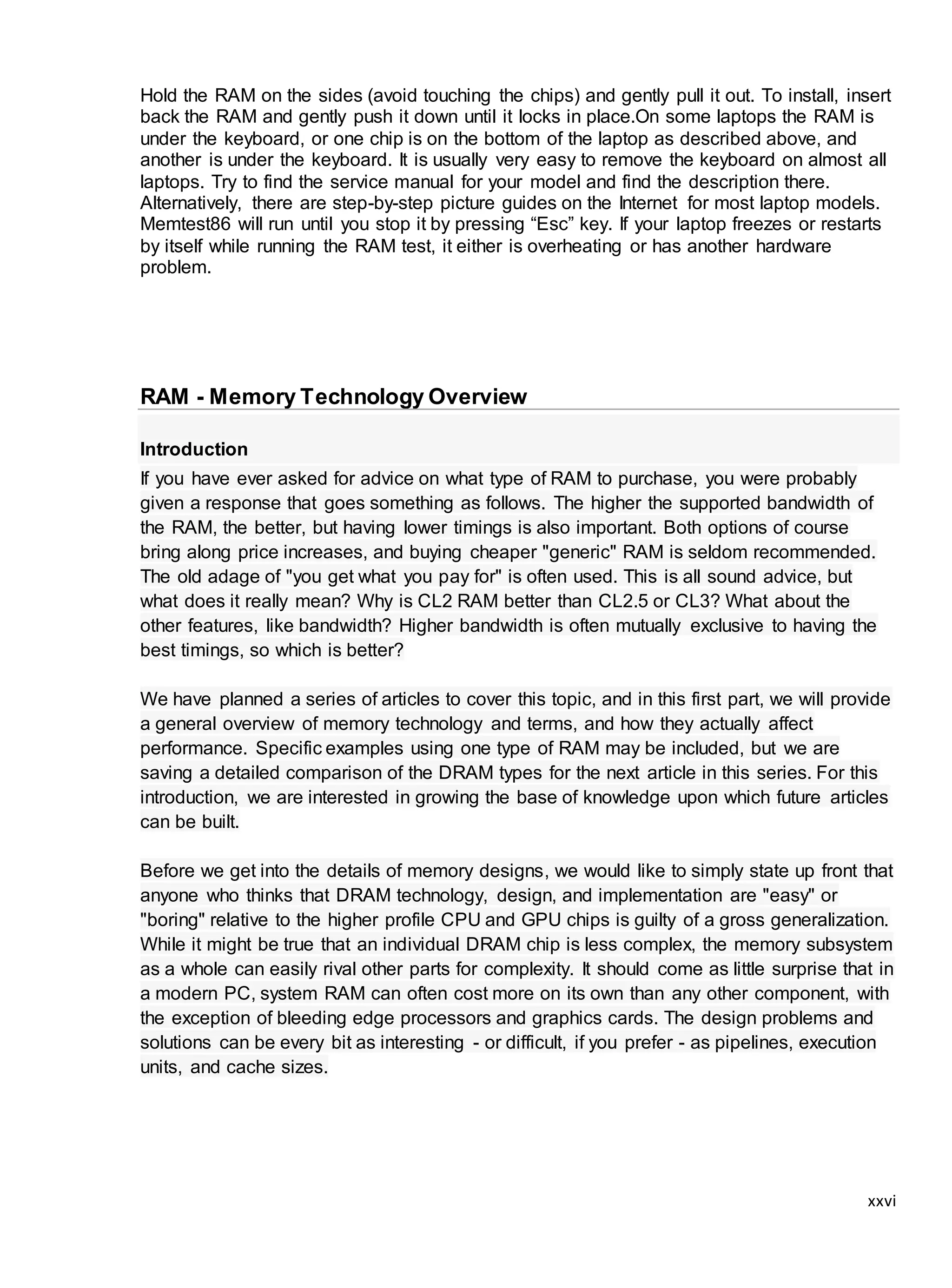 xxvi
Hold the RAM on the sides (avoid touching the chips) and gently pull it out. To install, insert
back the RAM and gently push it down until it locks in place.On some laptops the RAM is
under the keyboard, or one chip is on the bottom of the laptop as described above, and
another is under the keyboard. It is usually very easy to remove the keyboard on almost all
laptops. Try to find the service manual for your model and find the description there.
Alternatively, there are step-by-step picture guides on the Internet for most laptop models.
Memtest86 will run until you stop it by pressing “Esc” key. If your laptop freezes or restarts
by itself while running the RAM test, it either is overheating or has another hardware
problem.
RAM - Memory Technology Overview
Introduction
If you have ever asked for advice on what type of RAM to purchase, you were probably
given a response that goes something as follows. The higher the supported bandwidth of
the RAM, the better, but having lower timings is also important. Both options of course
bring along price increases, and buying cheaper "generic" RAM is seldom recommended.
The old adage of "you get what you pay for" is often used. This is all sound advice, but
what does it really mean? Why is CL2 RAM better than CL2.5 or CL3? What about the
other features, like bandwidth? Higher bandwidth is often mutually exclusive to having the
best timings, so which is better?
We have planned a series of articles to cover this topic, and in this first part, we will provide
a general overview of memory technology and terms, and how they actually affect
performance. Specific examples using one type of RAM may be included, but we are
saving a detailed comparison of the DRAM types for the next article in this series. For this
introduction, we are interested in growing the base of knowledge upon which future articles
can be built.
Before we get into the details of memory designs, we would like to simply state up front that
anyone who thinks that DRAM technology, design, and implementation are "easy" or
"boring" relative to the higher profile CPU and GPU chips is guilty of a gross generalization.
While it might be true that an individual DRAM chip is less complex, the memory subsystem
as a whole can easily rival other parts for complexity. It should come as little surprise that in
a modern PC, system RAM can often cost more on its own than any other component, with
the exception of bleeding edge processors and graphics cards. The design problems and
solutions can be every bit as interesting - or difficult, if you prefer - as pipelines, execution
units, and cache sizes.
 