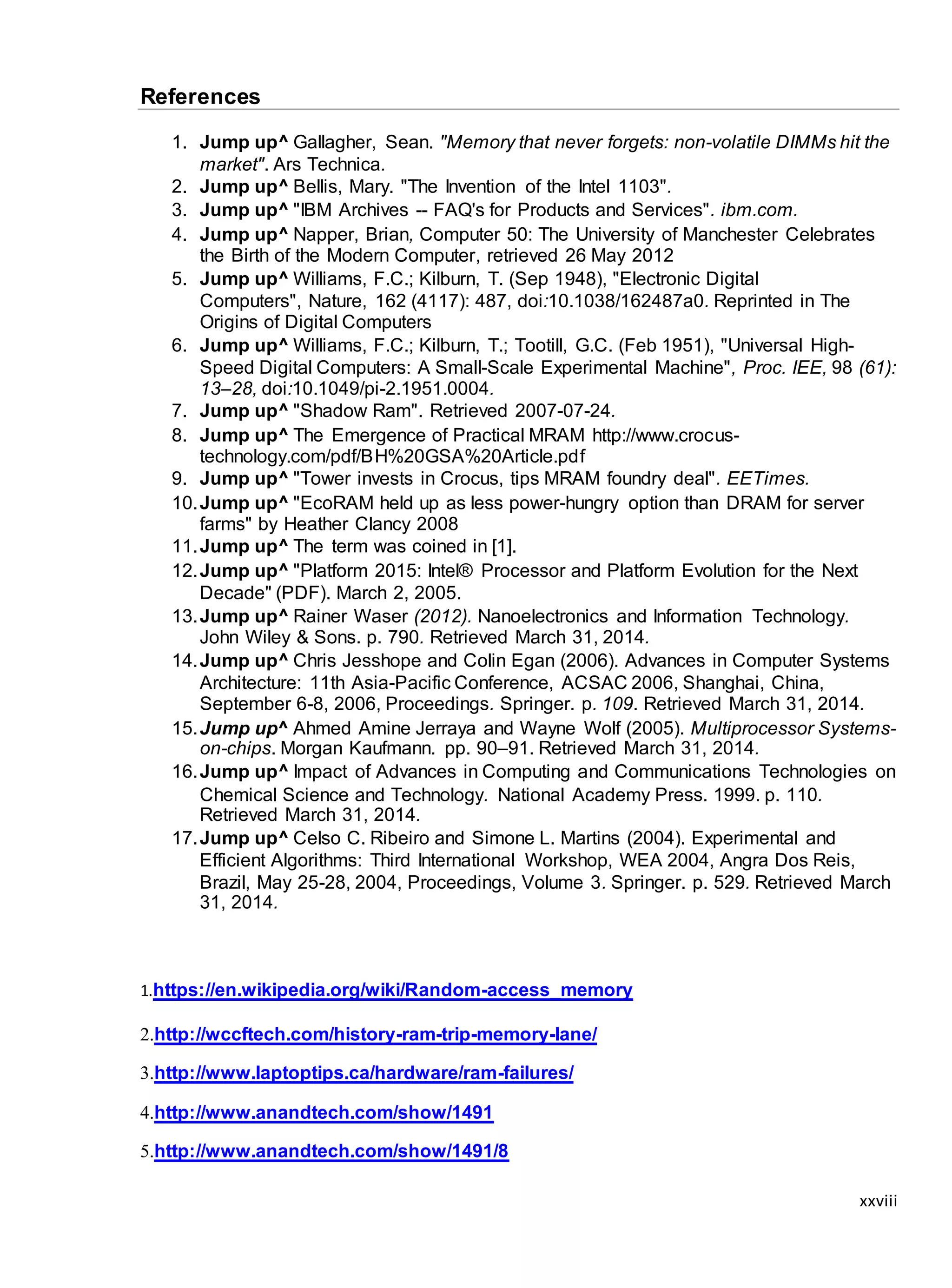xxviii
References
1. Jump up^ Gallagher, Sean. "Memory that never forgets: non-volatile DIMMs hit the
market". Ars Technica.
2. Jump up^ Bellis, Mary. "The Invention of the Intel 1103".
3. Jump up^ "IBM Archives -- FAQ's for Products and Services". ibm.com.
4. Jump up^ Napper, Brian, Computer 50: The University of Manchester Celebrates
the Birth of the Modern Computer, retrieved 26 May 2012
5. Jump up^ Williams, F.C.; Kilburn, T. (Sep 1948), "Electronic Digital
Computers", Nature, 162 (4117): 487, doi:10.1038/162487a0. Reprinted in The
Origins of Digital Computers
6. Jump up^ Williams, F.C.; Kilburn, T.; Tootill, G.C. (Feb 1951), "Universal High-
Speed Digital Computers: A Small-Scale Experimental Machine", Proc. IEE, 98 (61):
13–28, doi:10.1049/pi-2.1951.0004.
7. Jump up^ "Shadow Ram". Retrieved 2007-07-24.
8. Jump up^ The Emergence of Practical MRAM http://www.crocus-
technology.com/pdf/BH%20GSA%20Article.pdf
9. Jump up^ "Tower invests in Crocus, tips MRAM foundry deal". EETimes.
10.Jump up^ "EcoRAM held up as less power-hungry option than DRAM for server
farms" by Heather Clancy 2008
11.Jump up^ The term was coined in [1].
12.Jump up^ "Platform 2015: Intel® Processor and Platform Evolution for the Next
Decade" (PDF). March 2, 2005.
13.Jump up^ Rainer Waser (2012). Nanoelectronics and Information Technology.
John Wiley & Sons. p. 790. Retrieved March 31, 2014.
14.Jump up^ Chris Jesshope and Colin Egan (2006). Advances in Computer Systems
Architecture: 11th Asia-Pacific Conference, ACSAC 2006, Shanghai, China,
September 6-8, 2006, Proceedings. Springer. p. 109. Retrieved March 31, 2014.
15.Jump up^ Ahmed Amine Jerraya and Wayne Wolf (2005). Multiprocessor Systems-
on-chips. Morgan Kaufmann. pp. 90–91. Retrieved March 31, 2014.
16.Jump up^ Impact of Advances in Computing and Communications Technologies on
Chemical Science and Technology. National Academy Press. 1999. p. 110.
Retrieved March 31, 2014.
17.Jump up^ Celso C. Ribeiro and Simone L. Martins (2004). Experimental and
Efficient Algorithms: Third International Workshop, WEA 2004, Angra Dos Reis,
Brazil, May 25-28, 2004, Proceedings, Volume 3. Springer. p. 529. Retrieved March
31, 2014.
1.https://en.wikipedia.org/wiki/Random-access_memory
2.http://wccftech.com/history-ram-trip-memory-lane/
3.http://www.laptoptips.ca/hardware/ram-failures/
4.http://www.anandtech.com/show/1491
5.http://www.anandtech.com/show/1491/8
 