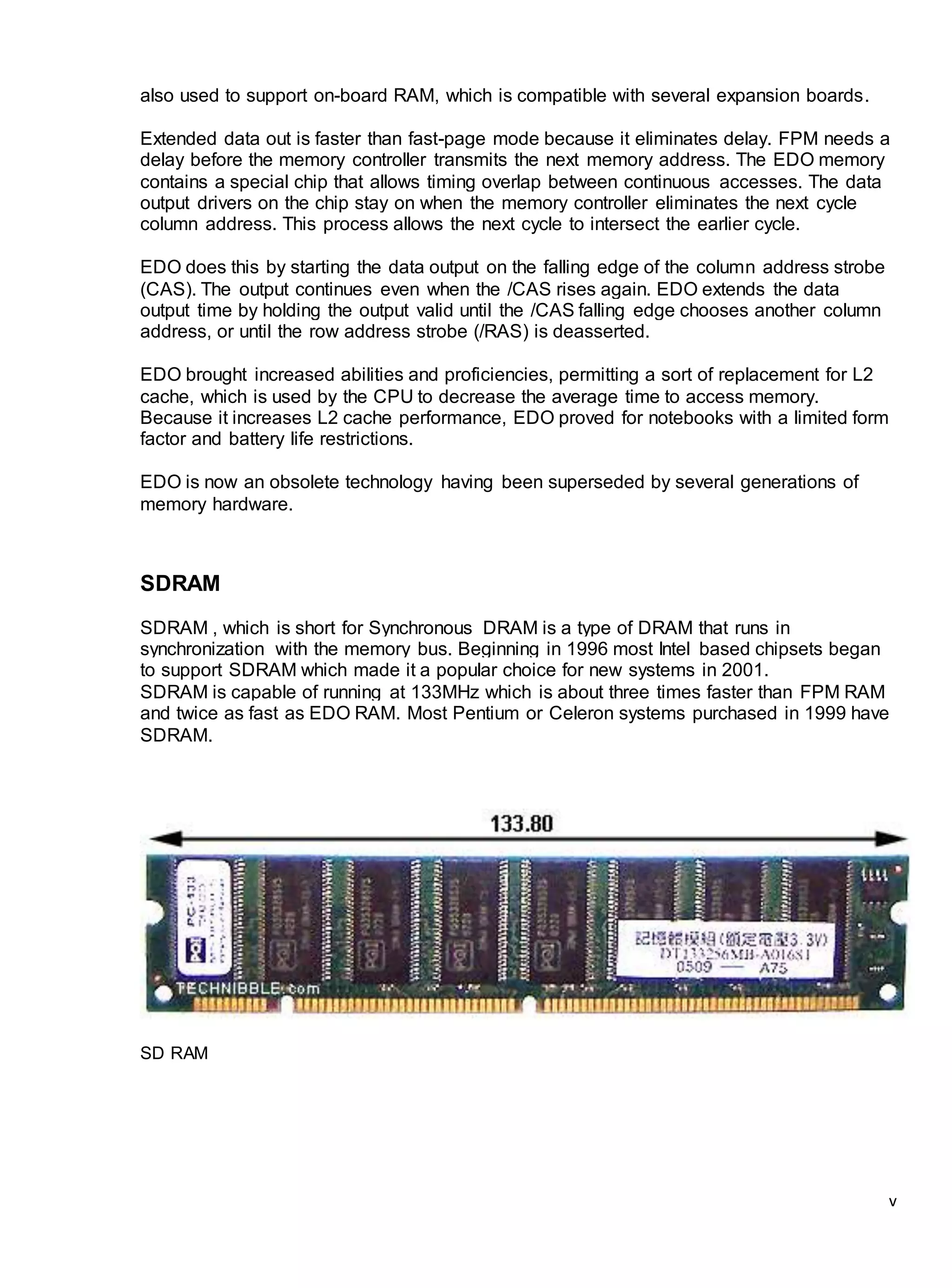 v
also used to support on-board RAM, which is compatible with several expansion boards.
Extended data out is faster than fast-page mode because it eliminates delay. FPM needs a
delay before the memory controller transmits the next memory address. The EDO memory
contains a special chip that allows timing overlap between continuous accesses. The data
output drivers on the chip stay on when the memory controller eliminates the next cycle
column address. This process allows the next cycle to intersect the earlier cycle.
EDO does this by starting the data output on the falling edge of the column address strobe
(CAS). The output continues even when the /CAS rises again. EDO extends the data
output time by holding the output valid until the /CAS falling edge chooses another column
address, or until the row address strobe (/RAS) is deasserted.
EDO brought increased abilities and proficiencies, permitting a sort of replacement for L2
cache, which is used by the CPU to decrease the average time to access memory.
Because it increases L2 cache performance, EDO proved for notebooks with a limited form
factor and battery life restrictions.
EDO is now an obsolete technology having been superseded by several generations of
memory hardware.
SDRAM
SDRAM , which is short for Synchronous DRAM is a type of DRAM that runs in
synchronization with the memory bus. Beginning in 1996 most Intel based chipsets began
to support SDRAM which made it a popular choice for new systems in 2001.
SDRAM is capable of running at 133MHz which is about three times faster than FPM RAM
and twice as fast as EDO RAM. Most Pentium or Celeron systems purchased in 1999 have
SDRAM.
SD RAM
 